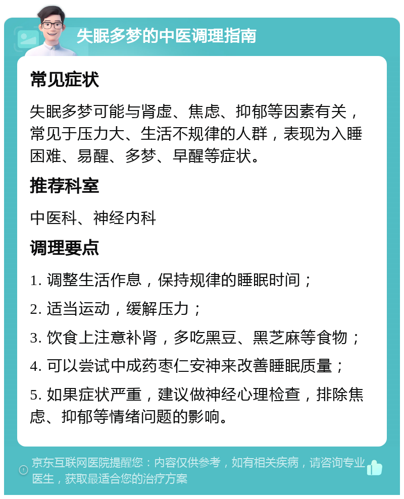 失眠多梦的中医调理指南 常见症状 失眠多梦可能与肾虚、焦虑、抑郁等因素有关，常见于压力大、生活不规律的人群，表现为入睡困难、易醒、多梦、早醒等症状。 推荐科室 中医科、神经内科 调理要点 1. 调整生活作息，保持规律的睡眠时间； 2. 适当运动，缓解压力； 3. 饮食上注意补肾，多吃黑豆、黑芝麻等食物； 4. 可以尝试中成药枣仁安神来改善睡眠质量； 5. 如果症状严重，建议做神经心理检查，排除焦虑、抑郁等情绪问题的影响。