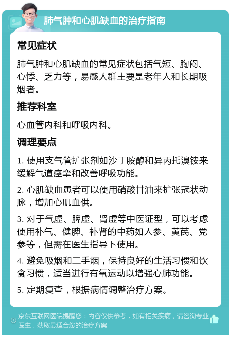 肺气肿和心肌缺血的治疗指南 常见症状 肺气肿和心肌缺血的常见症状包括气短、胸闷、心悸、乏力等，易感人群主要是老年人和长期吸烟者。 推荐科室 心血管内科和呼吸内科。 调理要点 1. 使用支气管扩张剂如沙丁胺醇和异丙托溴铵来缓解气道痉挛和改善呼吸功能。 2. 心肌缺血患者可以使用硝酸甘油来扩张冠状动脉，增加心肌血供。 3. 对于气虚、脾虚、肾虚等中医证型，可以考虑使用补气、健脾、补肾的中药如人参、黄芪、党参等，但需在医生指导下使用。 4. 避免吸烟和二手烟，保持良好的生活习惯和饮食习惯，适当进行有氧运动以增强心肺功能。 5. 定期复查，根据病情调整治疗方案。