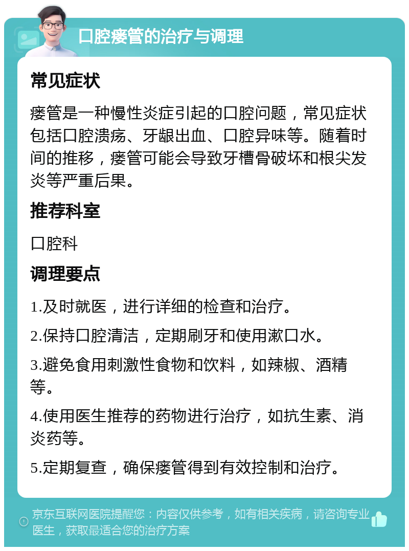 口腔瘘管的治疗与调理 常见症状 瘘管是一种慢性炎症引起的口腔问题，常见症状包括口腔溃疡、牙龈出血、口腔异味等。随着时间的推移，瘘管可能会导致牙槽骨破坏和根尖发炎等严重后果。 推荐科室 口腔科 调理要点 1.及时就医，进行详细的检查和治疗。 2.保持口腔清洁，定期刷牙和使用漱口水。 3.避免食用刺激性食物和饮料，如辣椒、酒精等。 4.使用医生推荐的药物进行治疗，如抗生素、消炎药等。 5.定期复查，确保瘘管得到有效控制和治疗。