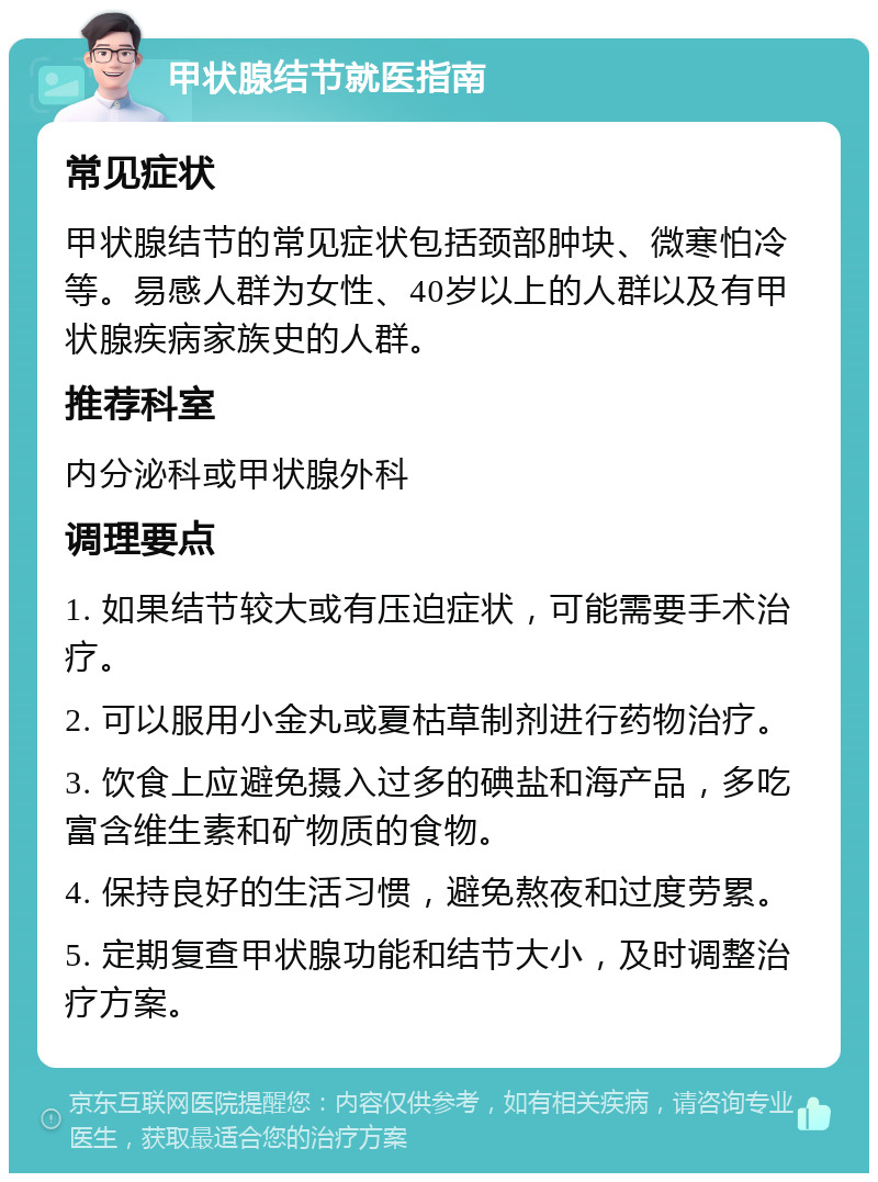 甲状腺结节就医指南 常见症状 甲状腺结节的常见症状包括颈部肿块、微寒怕冷等。易感人群为女性、40岁以上的人群以及有甲状腺疾病家族史的人群。 推荐科室 内分泌科或甲状腺外科 调理要点 1. 如果结节较大或有压迫症状，可能需要手术治疗。 2. 可以服用小金丸或夏枯草制剂进行药物治疗。 3. 饮食上应避免摄入过多的碘盐和海产品，多吃富含维生素和矿物质的食物。 4. 保持良好的生活习惯，避免熬夜和过度劳累。 5. 定期复查甲状腺功能和结节大小，及时调整治疗方案。