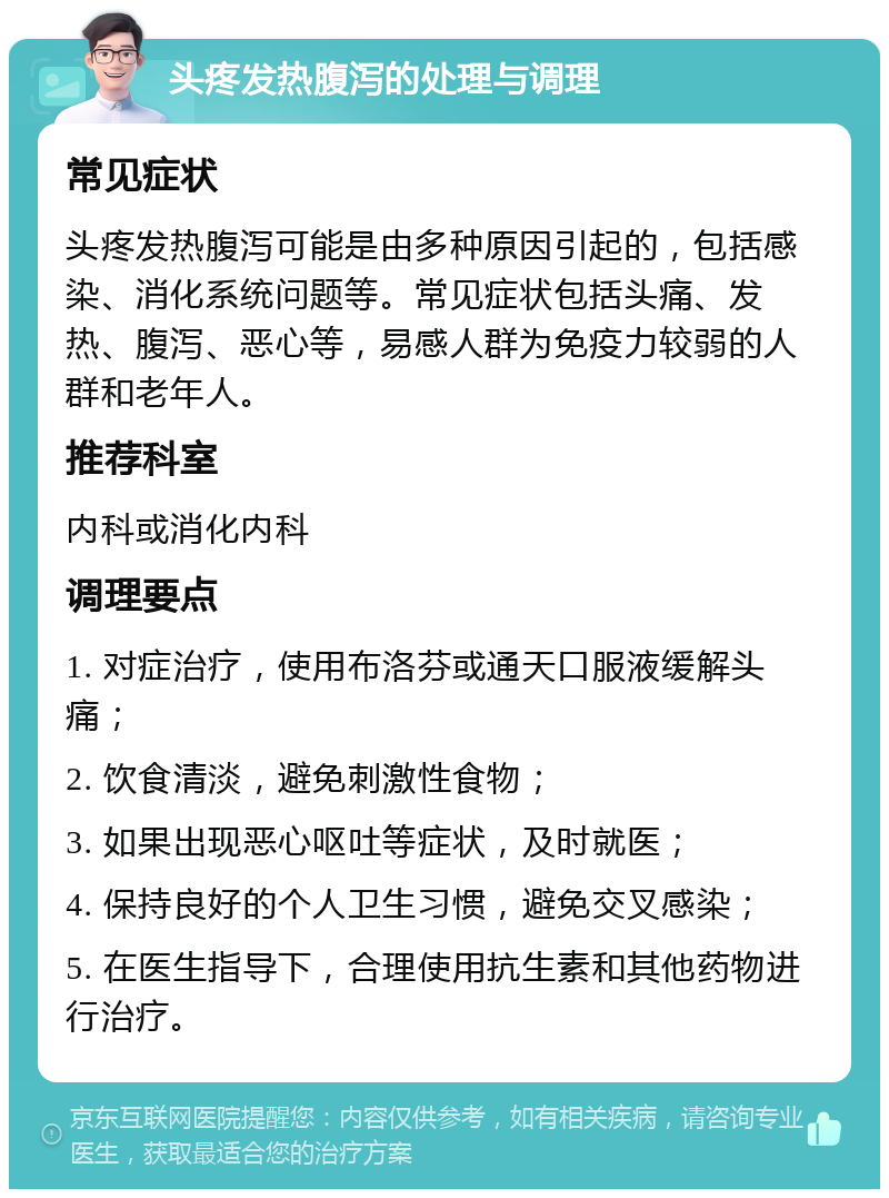 头疼发热腹泻的处理与调理 常见症状 头疼发热腹泻可能是由多种原因引起的，包括感染、消化系统问题等。常见症状包括头痛、发热、腹泻、恶心等，易感人群为免疫力较弱的人群和老年人。 推荐科室 内科或消化内科 调理要点 1. 对症治疗，使用布洛芬或通天口服液缓解头痛； 2. 饮食清淡，避免刺激性食物； 3. 如果出现恶心呕吐等症状，及时就医； 4. 保持良好的个人卫生习惯，避免交叉感染； 5. 在医生指导下，合理使用抗生素和其他药物进行治疗。