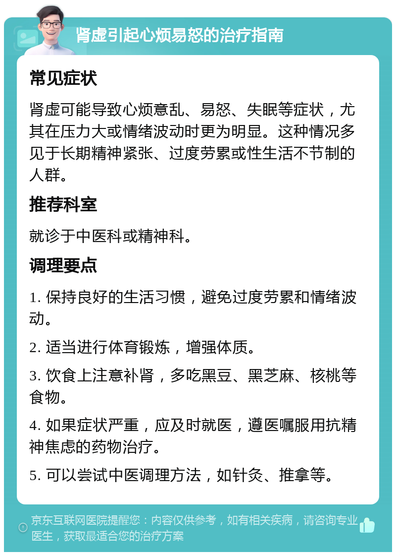 肾虚引起心烦易怒的治疗指南 常见症状 肾虚可能导致心烦意乱、易怒、失眠等症状，尤其在压力大或情绪波动时更为明显。这种情况多见于长期精神紧张、过度劳累或性生活不节制的人群。 推荐科室 就诊于中医科或精神科。 调理要点 1. 保持良好的生活习惯，避免过度劳累和情绪波动。 2. 适当进行体育锻炼，增强体质。 3. 饮食上注意补肾，多吃黑豆、黑芝麻、核桃等食物。 4. 如果症状严重，应及时就医，遵医嘱服用抗精神焦虑的药物治疗。 5. 可以尝试中医调理方法，如针灸、推拿等。