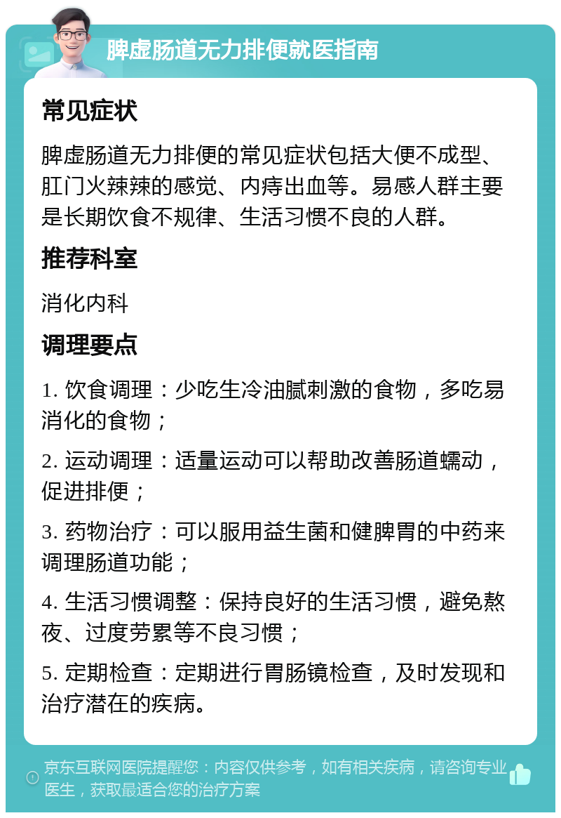 脾虚肠道无力排便就医指南 常见症状 脾虚肠道无力排便的常见症状包括大便不成型、肛门火辣辣的感觉、内痔出血等。易感人群主要是长期饮食不规律、生活习惯不良的人群。 推荐科室 消化内科 调理要点 1. 饮食调理：少吃生冷油腻刺激的食物，多吃易消化的食物； 2. 运动调理：适量运动可以帮助改善肠道蠕动，促进排便； 3. 药物治疗：可以服用益生菌和健脾胃的中药来调理肠道功能； 4. 生活习惯调整：保持良好的生活习惯，避免熬夜、过度劳累等不良习惯； 5. 定期检查：定期进行胃肠镜检查，及时发现和治疗潜在的疾病。