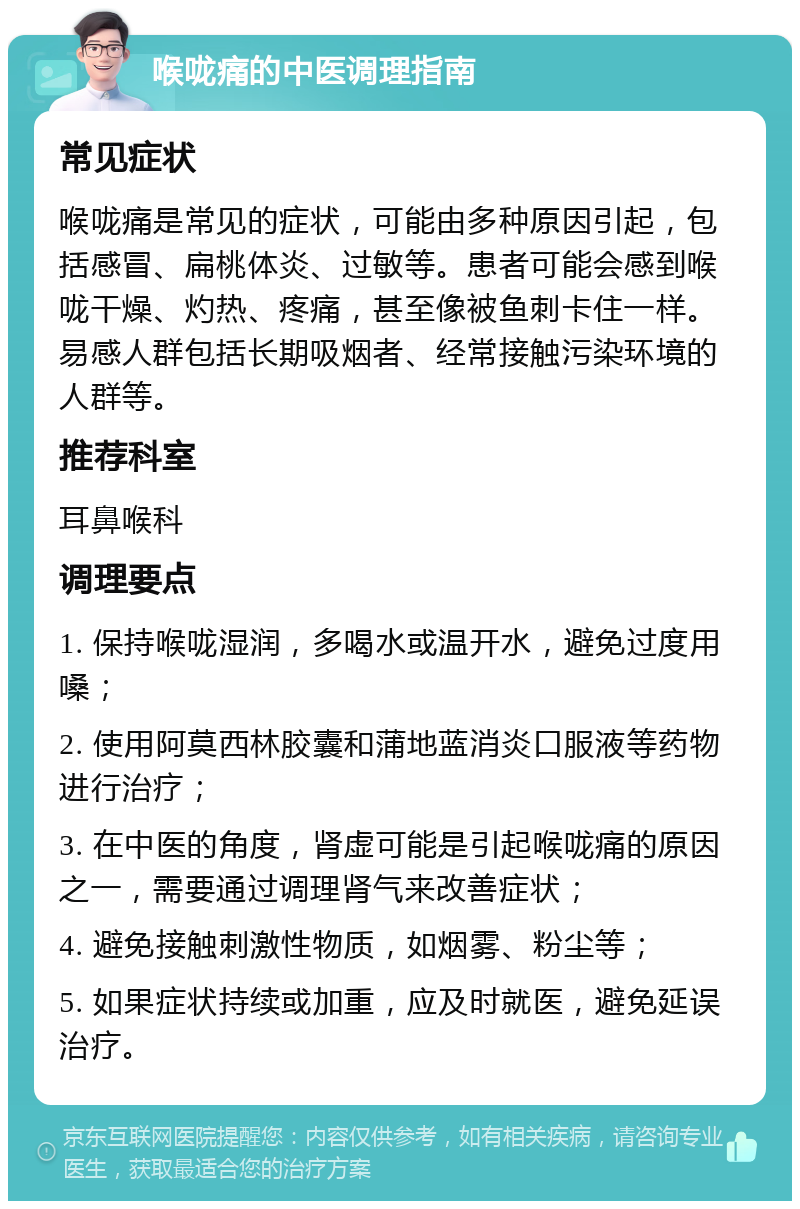 喉咙痛的中医调理指南 常见症状 喉咙痛是常见的症状，可能由多种原因引起，包括感冒、扁桃体炎、过敏等。患者可能会感到喉咙干燥、灼热、疼痛，甚至像被鱼刺卡住一样。易感人群包括长期吸烟者、经常接触污染环境的人群等。 推荐科室 耳鼻喉科 调理要点 1. 保持喉咙湿润，多喝水或温开水，避免过度用嗓； 2. 使用阿莫西林胶囊和蒲地蓝消炎口服液等药物进行治疗； 3. 在中医的角度，肾虚可能是引起喉咙痛的原因之一，需要通过调理肾气来改善症状； 4. 避免接触刺激性物质，如烟雾、粉尘等； 5. 如果症状持续或加重，应及时就医，避免延误治疗。