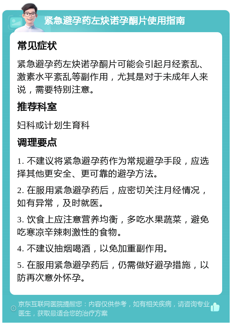 紧急避孕药左炔诺孕酮片使用指南 常见症状 紧急避孕药左炔诺孕酮片可能会引起月经紊乱、激素水平紊乱等副作用，尤其是对于未成年人来说，需要特别注意。 推荐科室 妇科或计划生育科 调理要点 1. 不建议将紧急避孕药作为常规避孕手段，应选择其他更安全、更可靠的避孕方法。 2. 在服用紧急避孕药后，应密切关注月经情况，如有异常，及时就医。 3. 饮食上应注意营养均衡，多吃水果蔬菜，避免吃寒凉辛辣刺激性的食物。 4. 不建议抽烟喝酒，以免加重副作用。 5. 在服用紧急避孕药后，仍需做好避孕措施，以防再次意外怀孕。