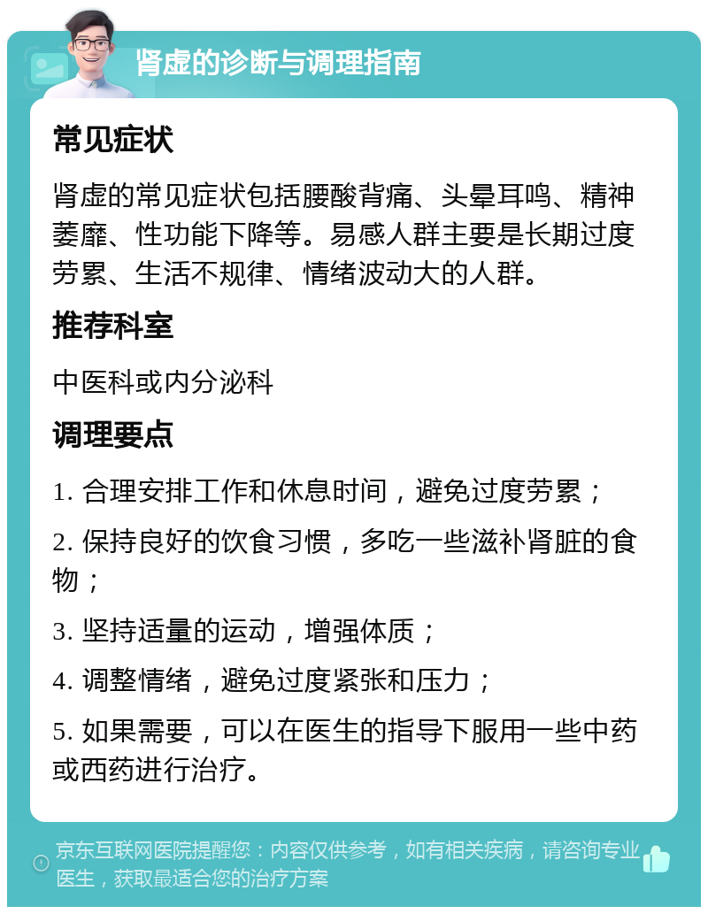 肾虚的诊断与调理指南 常见症状 肾虚的常见症状包括腰酸背痛、头晕耳鸣、精神萎靡、性功能下降等。易感人群主要是长期过度劳累、生活不规律、情绪波动大的人群。 推荐科室 中医科或内分泌科 调理要点 1. 合理安排工作和休息时间，避免过度劳累； 2. 保持良好的饮食习惯，多吃一些滋补肾脏的食物； 3. 坚持适量的运动，增强体质； 4. 调整情绪，避免过度紧张和压力； 5. 如果需要，可以在医生的指导下服用一些中药或西药进行治疗。