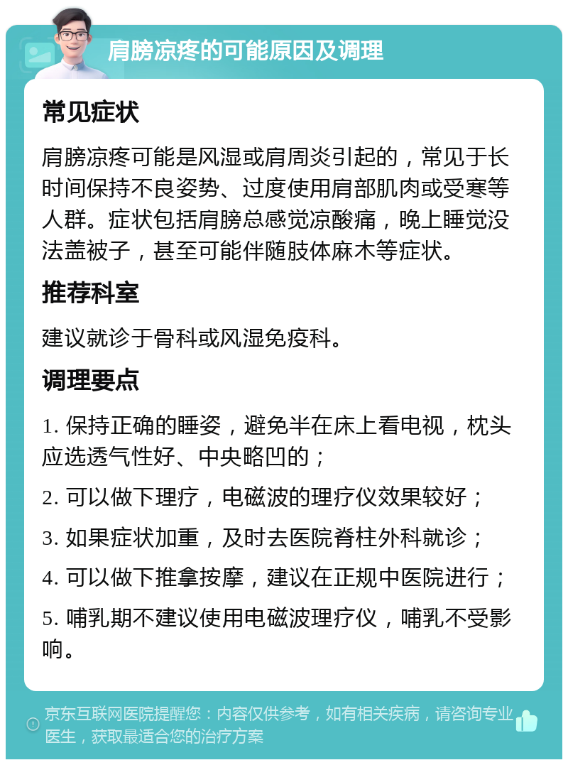 肩膀凉疼的可能原因及调理 常见症状 肩膀凉疼可能是风湿或肩周炎引起的，常见于长时间保持不良姿势、过度使用肩部肌肉或受寒等人群。症状包括肩膀总感觉凉酸痛，晚上睡觉没法盖被子，甚至可能伴随肢体麻木等症状。 推荐科室 建议就诊于骨科或风湿免疫科。 调理要点 1. 保持正确的睡姿，避免半在床上看电视，枕头应选透气性好、中央略凹的； 2. 可以做下理疗，电磁波的理疗仪效果较好； 3. 如果症状加重，及时去医院脊柱外科就诊； 4. 可以做下推拿按摩，建议在正规中医院进行； 5. 哺乳期不建议使用电磁波理疗仪，哺乳不受影响。