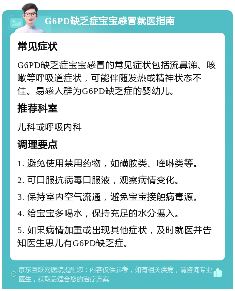 G6PD缺乏症宝宝感冒就医指南 常见症状 G6PD缺乏症宝宝感冒的常见症状包括流鼻涕、咳嗽等呼吸道症状，可能伴随发热或精神状态不佳。易感人群为G6PD缺乏症的婴幼儿。 推荐科室 儿科或呼吸内科 调理要点 1. 避免使用禁用药物，如磺胺类、喹啉类等。 2. 可口服抗病毒口服液，观察病情变化。 3. 保持室内空气流通，避免宝宝接触病毒源。 4. 给宝宝多喝水，保持充足的水分摄入。 5. 如果病情加重或出现其他症状，及时就医并告知医生患儿有G6PD缺乏症。