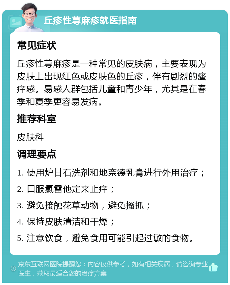 丘疹性荨麻疹就医指南 常见症状 丘疹性荨麻疹是一种常见的皮肤病，主要表现为皮肤上出现红色或皮肤色的丘疹，伴有剧烈的瘙痒感。易感人群包括儿童和青少年，尤其是在春季和夏季更容易发病。 推荐科室 皮肤科 调理要点 1. 使用炉甘石洗剂和地奈德乳膏进行外用治疗； 2. 口服氯雷他定来止痒； 3. 避免接触花草动物，避免搔抓； 4. 保持皮肤清洁和干燥； 5. 注意饮食，避免食用可能引起过敏的食物。