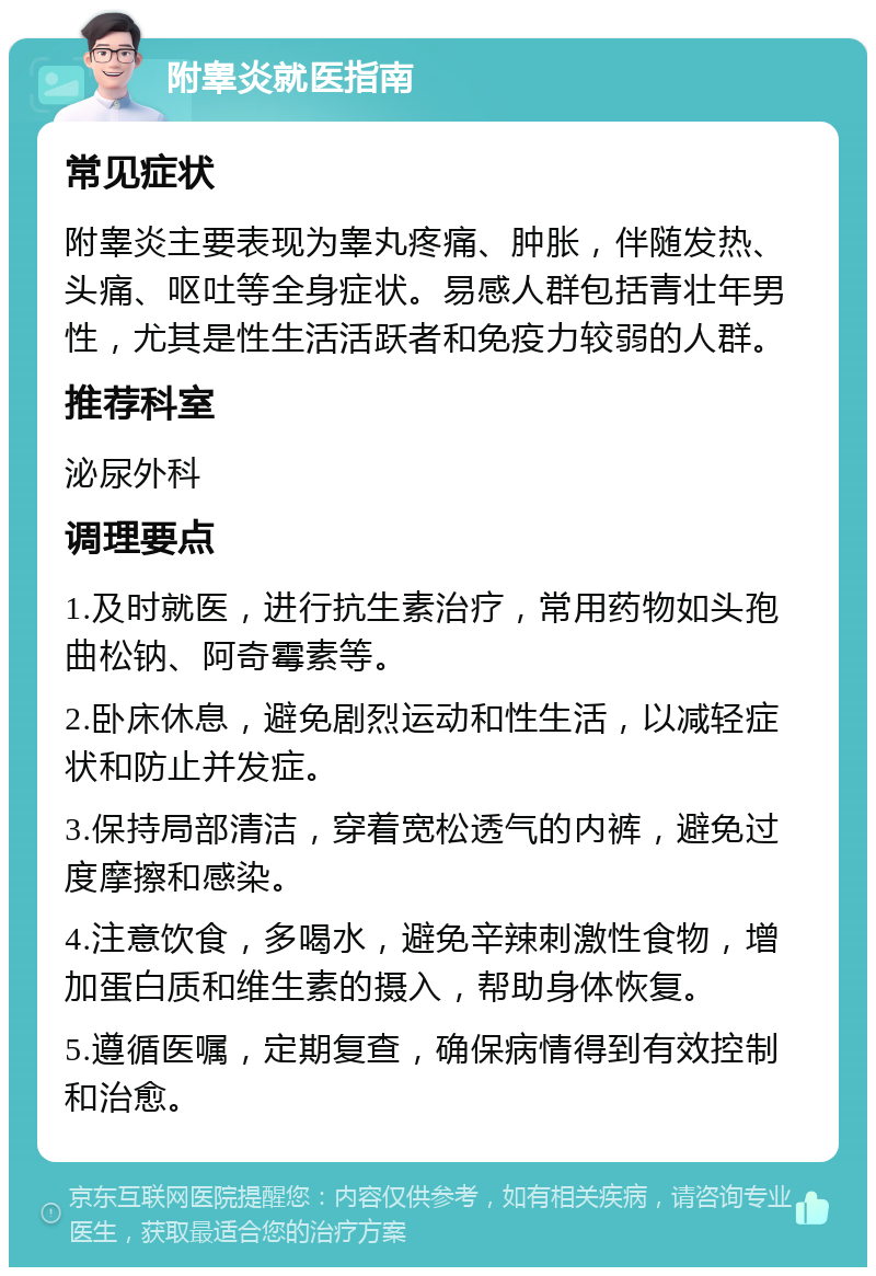 附睾炎就医指南 常见症状 附睾炎主要表现为睾丸疼痛、肿胀，伴随发热、头痛、呕吐等全身症状。易感人群包括青壮年男性，尤其是性生活活跃者和免疫力较弱的人群。 推荐科室 泌尿外科 调理要点 1.及时就医，进行抗生素治疗，常用药物如头孢曲松钠、阿奇霉素等。 2.卧床休息，避免剧烈运动和性生活，以减轻症状和防止并发症。 3.保持局部清洁，穿着宽松透气的内裤，避免过度摩擦和感染。 4.注意饮食，多喝水，避免辛辣刺激性食物，增加蛋白质和维生素的摄入，帮助身体恢复。 5.遵循医嘱，定期复查，确保病情得到有效控制和治愈。