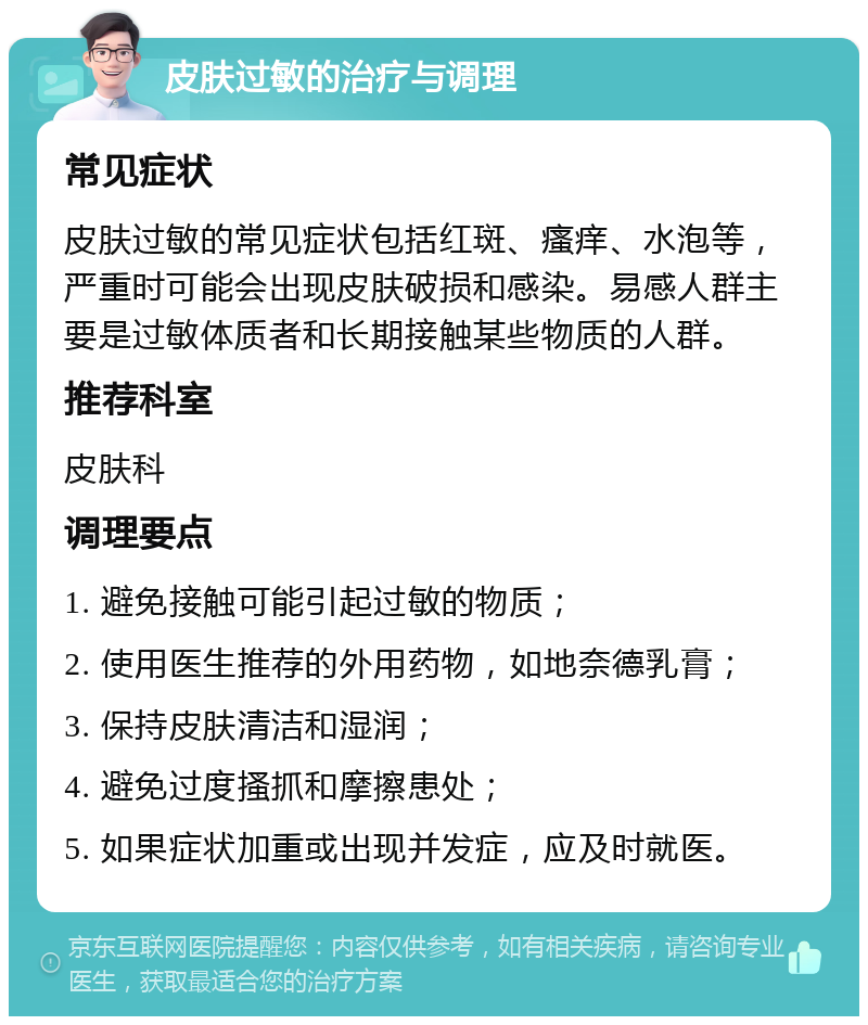 皮肤过敏的治疗与调理 常见症状 皮肤过敏的常见症状包括红斑、瘙痒、水泡等，严重时可能会出现皮肤破损和感染。易感人群主要是过敏体质者和长期接触某些物质的人群。 推荐科室 皮肤科 调理要点 1. 避免接触可能引起过敏的物质； 2. 使用医生推荐的外用药物，如地奈德乳膏； 3. 保持皮肤清洁和湿润； 4. 避免过度搔抓和摩擦患处； 5. 如果症状加重或出现并发症，应及时就医。