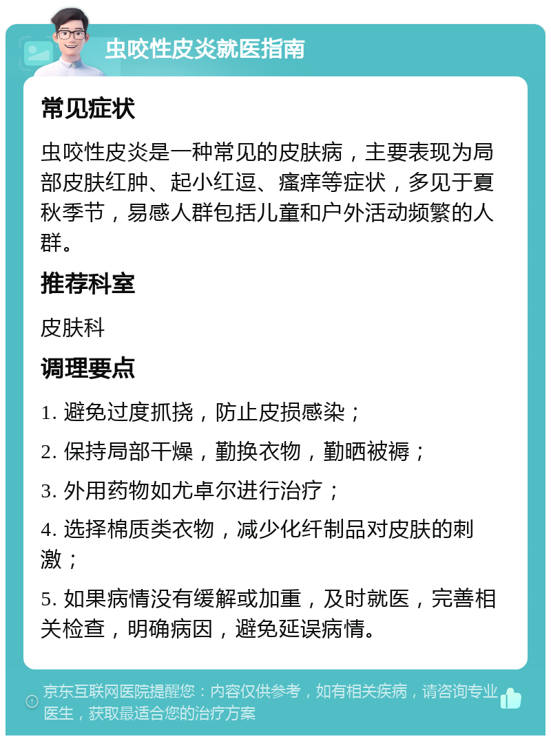 虫咬性皮炎就医指南 常见症状 虫咬性皮炎是一种常见的皮肤病，主要表现为局部皮肤红肿、起小红逗、瘙痒等症状，多见于夏秋季节，易感人群包括儿童和户外活动频繁的人群。 推荐科室 皮肤科 调理要点 1. 避免过度抓挠，防止皮损感染； 2. 保持局部干燥，勤换衣物，勤晒被褥； 3. 外用药物如尤卓尔进行治疗； 4. 选择棉质类衣物，减少化纤制品对皮肤的刺激； 5. 如果病情没有缓解或加重，及时就医，完善相关检查，明确病因，避免延误病情。