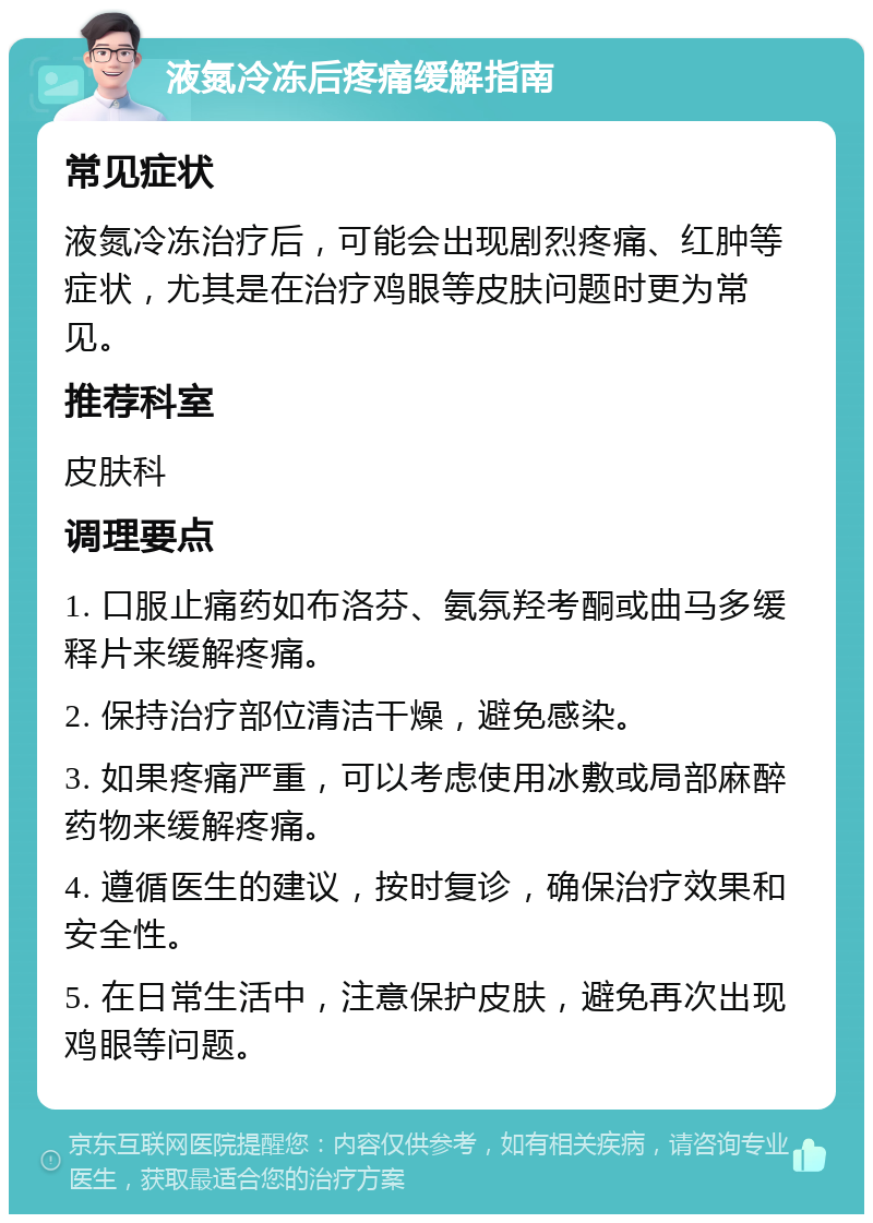 液氮冷冻后疼痛缓解指南 常见症状 液氮冷冻治疗后，可能会出现剧烈疼痛、红肿等症状，尤其是在治疗鸡眼等皮肤问题时更为常见。 推荐科室 皮肤科 调理要点 1. 口服止痛药如布洛芬、氨氛羟考酮或曲马多缓释片来缓解疼痛。 2. 保持治疗部位清洁干燥，避免感染。 3. 如果疼痛严重，可以考虑使用冰敷或局部麻醉药物来缓解疼痛。 4. 遵循医生的建议，按时复诊，确保治疗效果和安全性。 5. 在日常生活中，注意保护皮肤，避免再次出现鸡眼等问题。