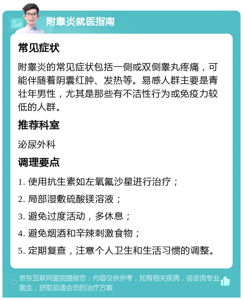 附睾炎就医指南 常见症状 附睾炎的常见症状包括一侧或双侧睾丸疼痛，可能伴随着阴囊红肿、发热等。易感人群主要是青壮年男性，尤其是那些有不洁性行为或免疫力较低的人群。 推荐科室 泌尿外科 调理要点 1. 使用抗生素如左氧氟沙星进行治疗； 2. 局部湿敷硫酸镁溶液； 3. 避免过度活动，多休息； 4. 避免烟酒和辛辣刺激食物； 5. 定期复查，注意个人卫生和生活习惯的调整。