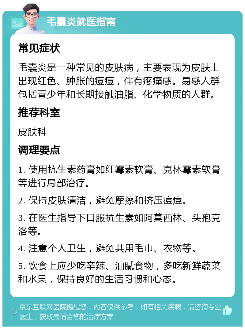 毛囊炎就医指南 常见症状 毛囊炎是一种常见的皮肤病，主要表现为皮肤上出现红色、肿胀的痘痘，伴有疼痛感。易感人群包括青少年和长期接触油脂、化学物质的人群。 推荐科室 皮肤科 调理要点 1. 使用抗生素药膏如红霉素软膏、克林霉素软膏等进行局部治疗。 2. 保持皮肤清洁，避免摩擦和挤压痘痘。 3. 在医生指导下口服抗生素如阿莫西林、头孢克洛等。 4. 注意个人卫生，避免共用毛巾、衣物等。 5. 饮食上应少吃辛辣、油腻食物，多吃新鲜蔬菜和水果，保持良好的生活习惯和心态。