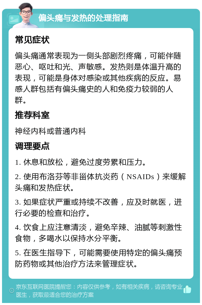 偏头痛与发热的处理指南 常见症状 偏头痛通常表现为一侧头部剧烈疼痛，可能伴随恶心、呕吐和光、声敏感。发热则是体温升高的表现，可能是身体对感染或其他疾病的反应。易感人群包括有偏头痛史的人和免疫力较弱的人群。 推荐科室 神经内科或普通内科 调理要点 1. 休息和放松，避免过度劳累和压力。 2. 使用布洛芬等非甾体抗炎药（NSAIDs）来缓解头痛和发热症状。 3. 如果症状严重或持续不改善，应及时就医，进行必要的检查和治疗。 4. 饮食上应注意清淡，避免辛辣、油腻等刺激性食物，多喝水以保持水分平衡。 5. 在医生指导下，可能需要使用特定的偏头痛预防药物或其他治疗方法来管理症状。