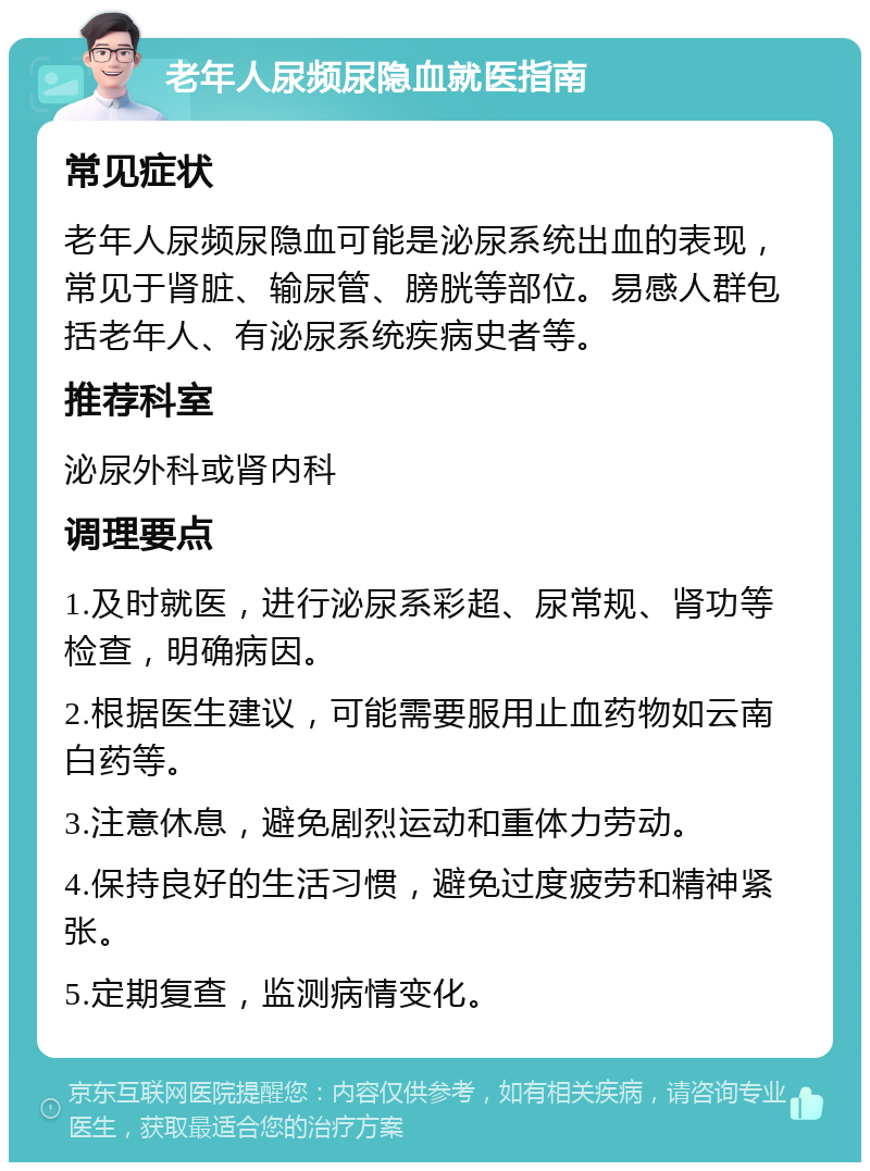 老年人尿频尿隐血就医指南 常见症状 老年人尿频尿隐血可能是泌尿系统出血的表现，常见于肾脏、输尿管、膀胱等部位。易感人群包括老年人、有泌尿系统疾病史者等。 推荐科室 泌尿外科或肾内科 调理要点 1.及时就医，进行泌尿系彩超、尿常规、肾功等检查，明确病因。 2.根据医生建议，可能需要服用止血药物如云南白药等。 3.注意休息，避免剧烈运动和重体力劳动。 4.保持良好的生活习惯，避免过度疲劳和精神紧张。 5.定期复查，监测病情变化。