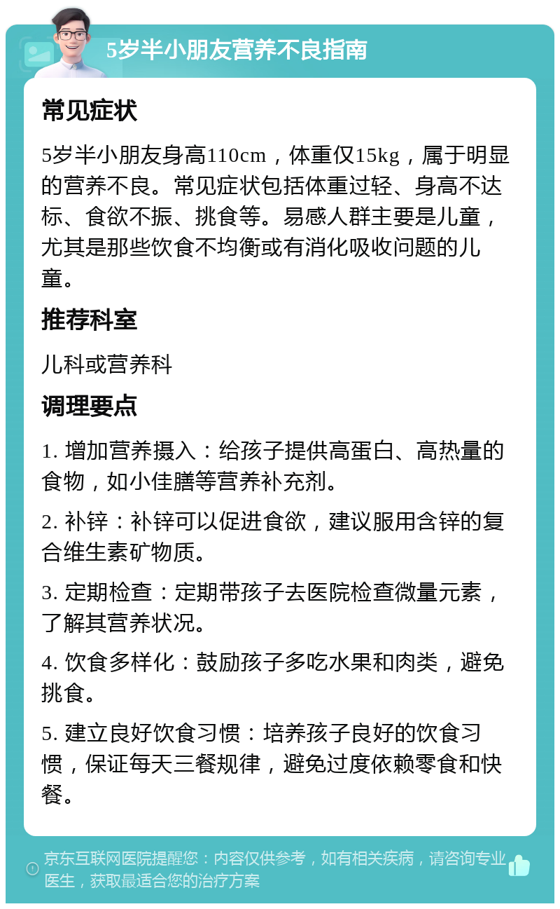 5岁半小朋友营养不良指南 常见症状 5岁半小朋友身高110cm，体重仅15kg，属于明显的营养不良。常见症状包括体重过轻、身高不达标、食欲不振、挑食等。易感人群主要是儿童，尤其是那些饮食不均衡或有消化吸收问题的儿童。 推荐科室 儿科或营养科 调理要点 1. 增加营养摄入：给孩子提供高蛋白、高热量的食物，如小佳膳等营养补充剂。 2. 补锌：补锌可以促进食欲，建议服用含锌的复合维生素矿物质。 3. 定期检查：定期带孩子去医院检查微量元素，了解其营养状况。 4. 饮食多样化：鼓励孩子多吃水果和肉类，避免挑食。 5. 建立良好饮食习惯：培养孩子良好的饮食习惯，保证每天三餐规律，避免过度依赖零食和快餐。