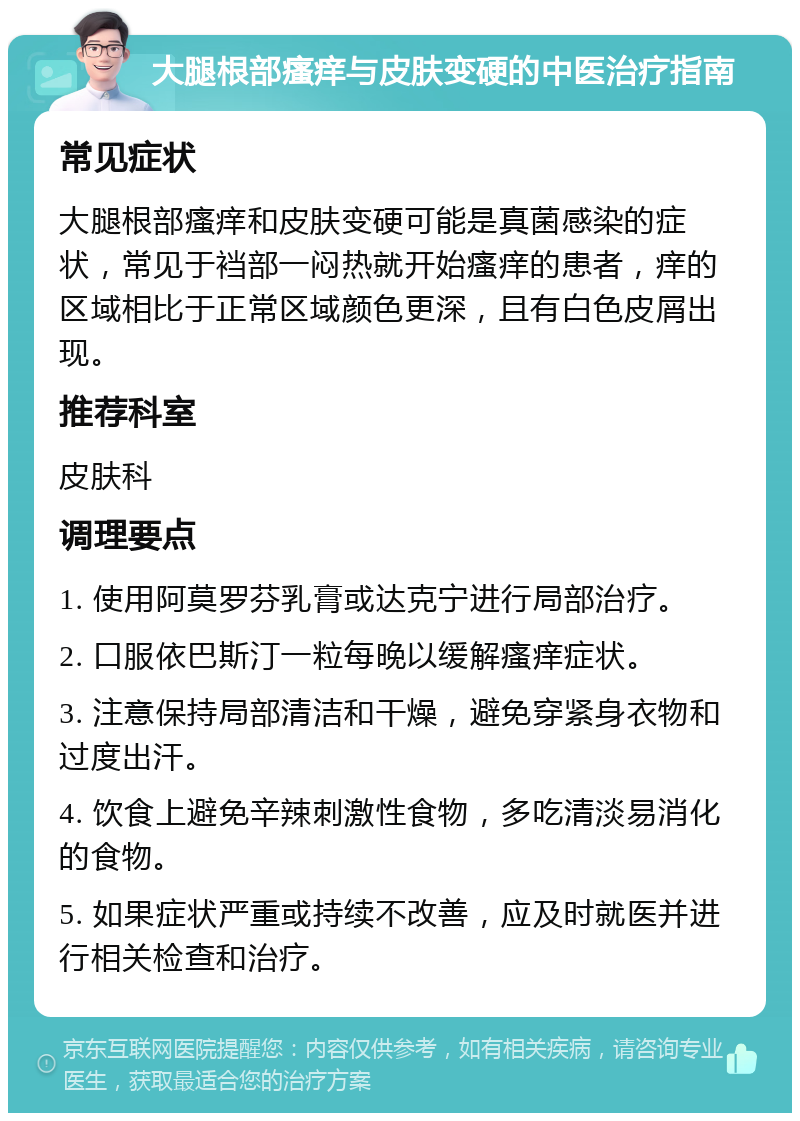 大腿根部瘙痒与皮肤变硬的中医治疗指南 常见症状 大腿根部瘙痒和皮肤变硬可能是真菌感染的症状，常见于裆部一闷热就开始瘙痒的患者，痒的区域相比于正常区域颜色更深，且有白色皮屑出现。 推荐科室 皮肤科 调理要点 1. 使用阿莫罗芬乳膏或达克宁进行局部治疗。 2. 口服依巴斯汀一粒每晚以缓解瘙痒症状。 3. 注意保持局部清洁和干燥，避免穿紧身衣物和过度出汗。 4. 饮食上避免辛辣刺激性食物，多吃清淡易消化的食物。 5. 如果症状严重或持续不改善，应及时就医并进行相关检查和治疗。