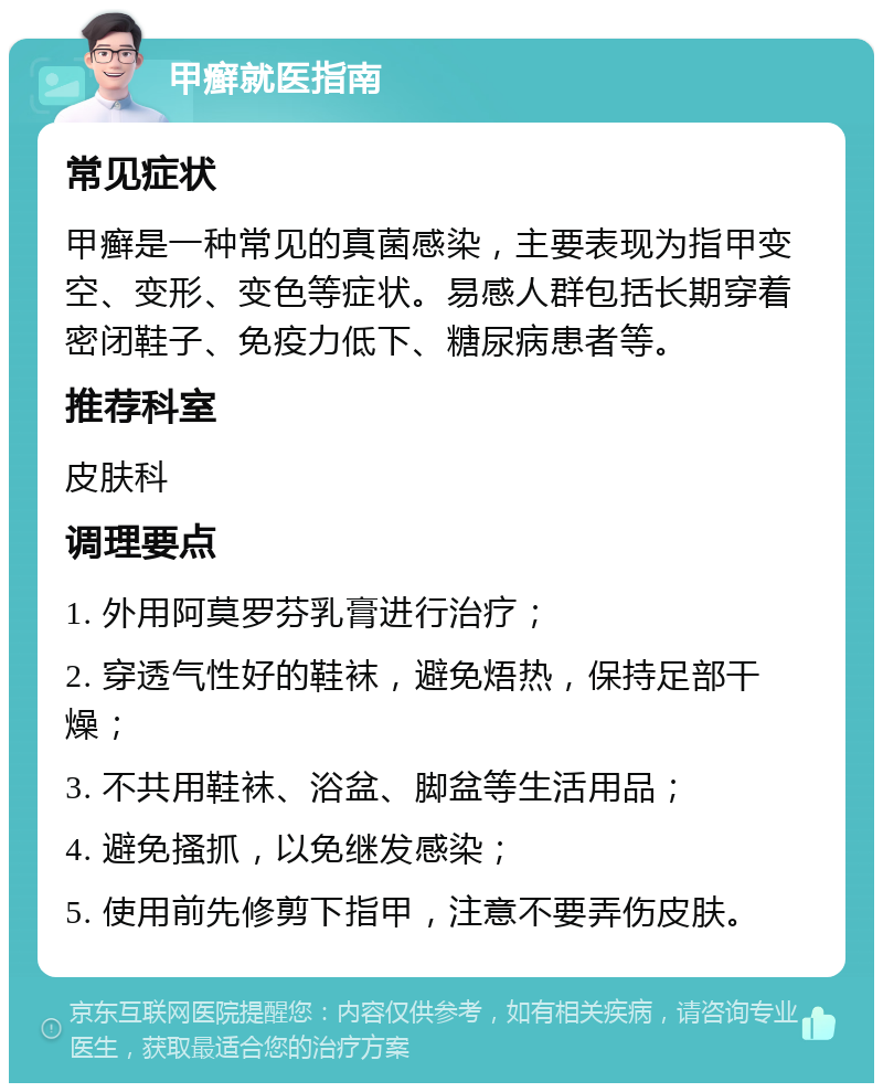 甲癣就医指南 常见症状 甲癣是一种常见的真菌感染，主要表现为指甲变空、变形、变色等症状。易感人群包括长期穿着密闭鞋子、免疫力低下、糖尿病患者等。 推荐科室 皮肤科 调理要点 1. 外用阿莫罗芬乳膏进行治疗； 2. 穿透气性好的鞋袜，避免焐热，保持足部干燥； 3. 不共用鞋袜、浴盆、脚盆等生活用品； 4. 避免搔抓，以免继发感染； 5. 使用前先修剪下指甲，注意不要弄伤皮肤。