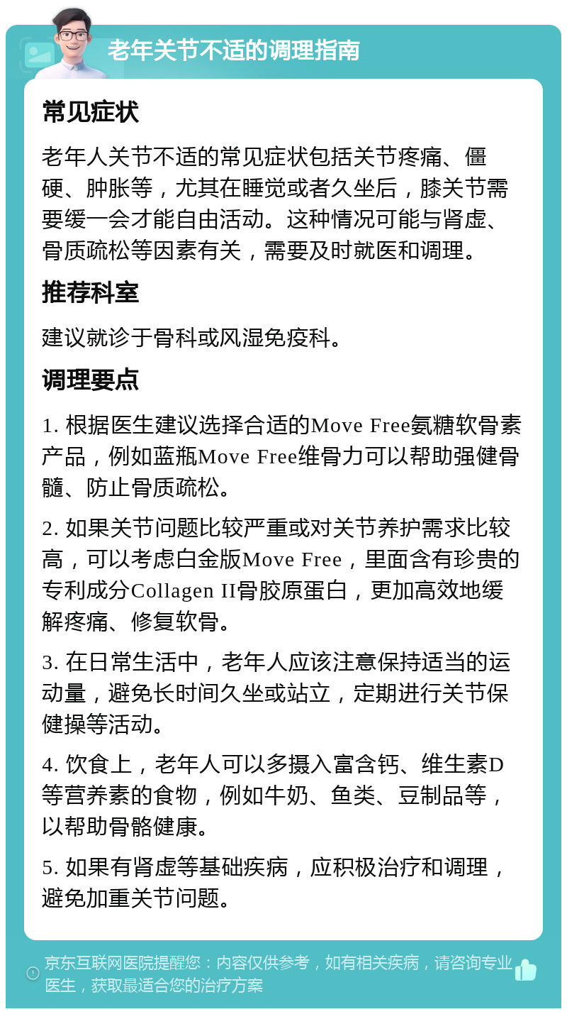 老年关节不适的调理指南 常见症状 老年人关节不适的常见症状包括关节疼痛、僵硬、肿胀等，尤其在睡觉或者久坐后，膝关节需要缓一会才能自由活动。这种情况可能与肾虚、骨质疏松等因素有关，需要及时就医和调理。 推荐科室 建议就诊于骨科或风湿免疫科。 调理要点 1. 根据医生建议选择合适的Move Free氨糖软骨素产品，例如蓝瓶Move Free维骨力可以帮助强健骨髓、防止骨质疏松。 2. 如果关节问题比较严重或对关节养护需求比较高，可以考虑白金版Move Free，里面含有珍贵的专利成分Collagen II骨胶原蛋白，更加高效地缓解疼痛、修复软骨。 3. 在日常生活中，老年人应该注意保持适当的运动量，避免长时间久坐或站立，定期进行关节保健操等活动。 4. 饮食上，老年人可以多摄入富含钙、维生素D等营养素的食物，例如牛奶、鱼类、豆制品等，以帮助骨骼健康。 5. 如果有肾虚等基础疾病，应积极治疗和调理，避免加重关节问题。