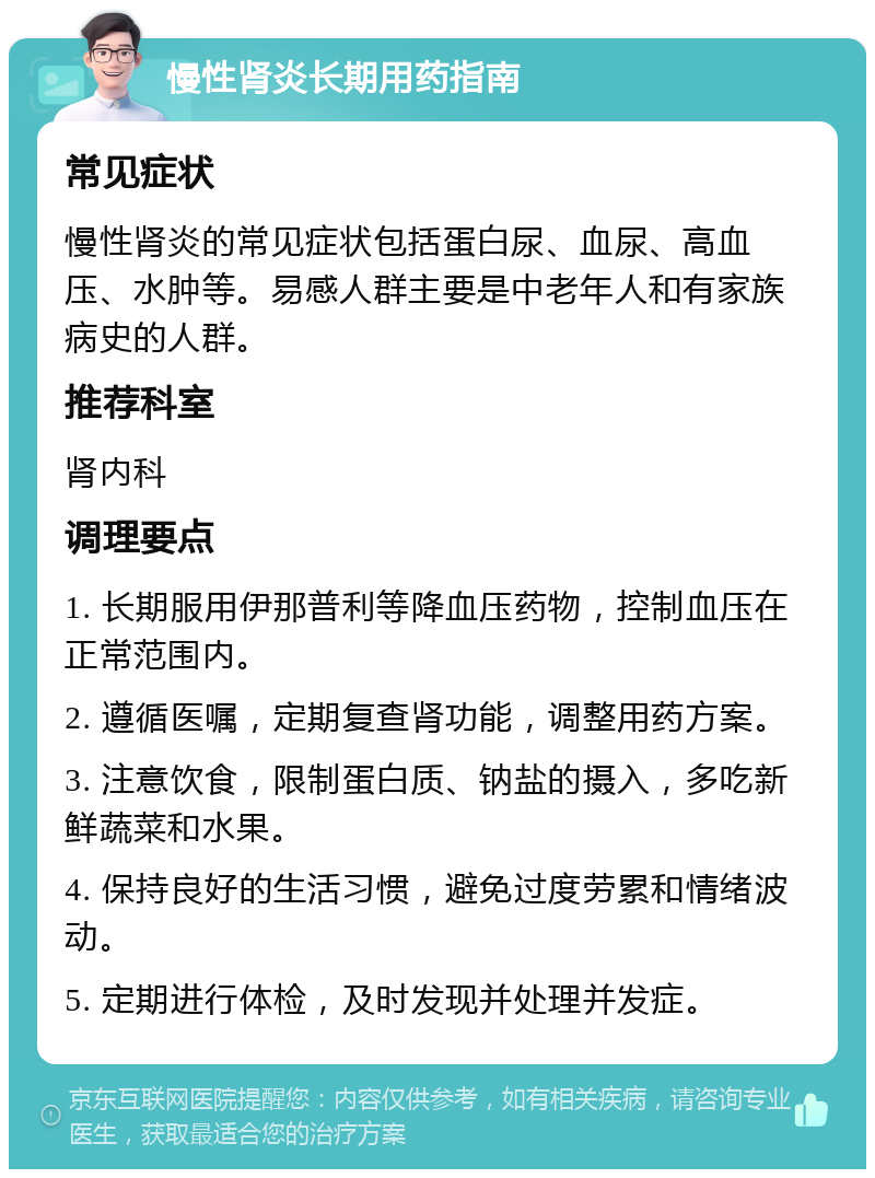 慢性肾炎长期用药指南 常见症状 慢性肾炎的常见症状包括蛋白尿、血尿、高血压、水肿等。易感人群主要是中老年人和有家族病史的人群。 推荐科室 肾内科 调理要点 1. 长期服用伊那普利等降血压药物，控制血压在正常范围内。 2. 遵循医嘱，定期复查肾功能，调整用药方案。 3. 注意饮食，限制蛋白质、钠盐的摄入，多吃新鲜蔬菜和水果。 4. 保持良好的生活习惯，避免过度劳累和情绪波动。 5. 定期进行体检，及时发现并处理并发症。