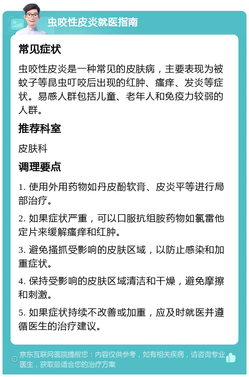 虫咬性皮炎就医指南 常见症状 虫咬性皮炎是一种常见的皮肤病，主要表现为被蚊子等昆虫叮咬后出现的红肿、瘙痒、发炎等症状。易感人群包括儿童、老年人和免疫力较弱的人群。 推荐科室 皮肤科 调理要点 1. 使用外用药物如丹皮酚软膏、皮炎平等进行局部治疗。 2. 如果症状严重，可以口服抗组胺药物如氯雷他定片来缓解瘙痒和红肿。 3. 避免搔抓受影响的皮肤区域，以防止感染和加重症状。 4. 保持受影响的皮肤区域清洁和干燥，避免摩擦和刺激。 5. 如果症状持续不改善或加重，应及时就医并遵循医生的治疗建议。