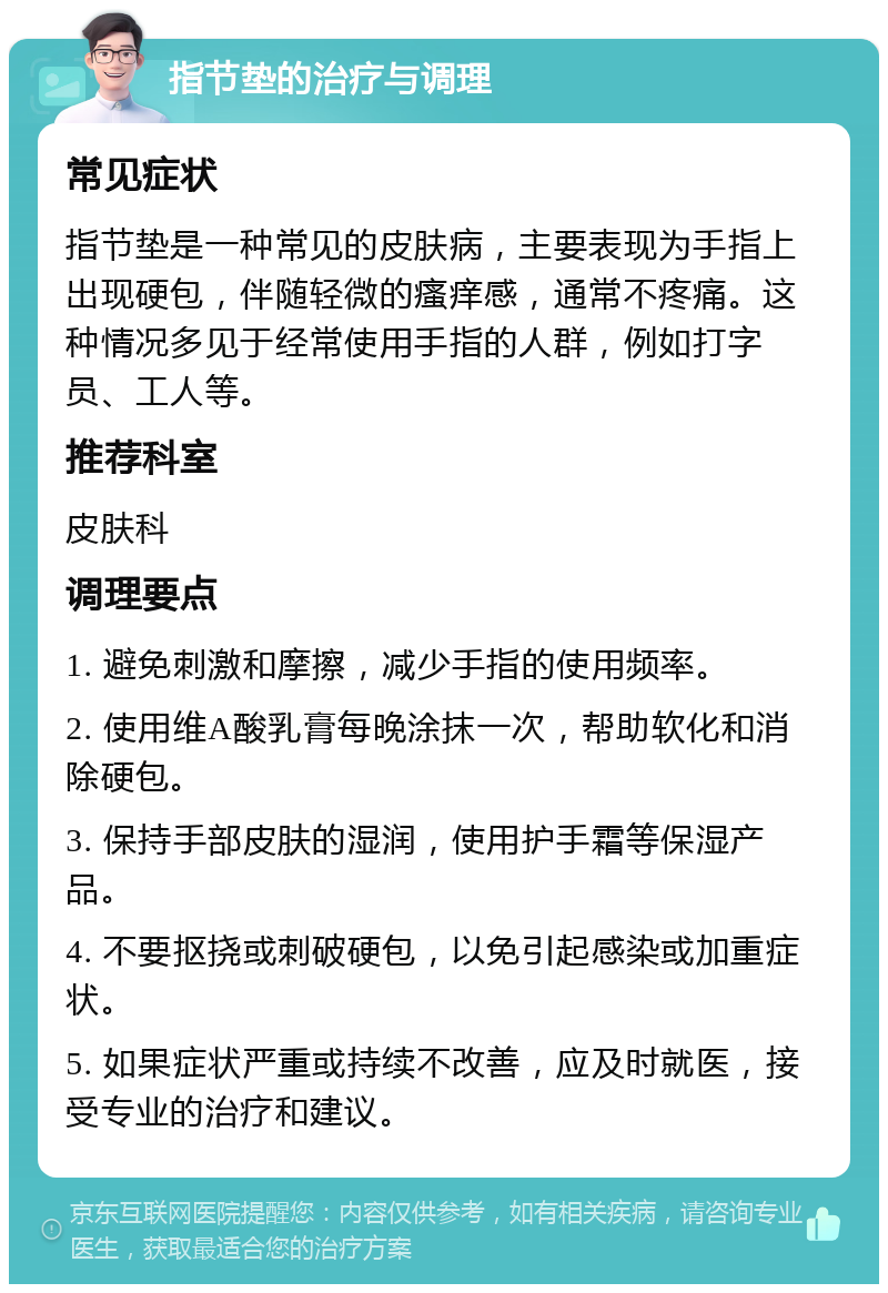 指节垫的治疗与调理 常见症状 指节垫是一种常见的皮肤病，主要表现为手指上出现硬包，伴随轻微的瘙痒感，通常不疼痛。这种情况多见于经常使用手指的人群，例如打字员、工人等。 推荐科室 皮肤科 调理要点 1. 避免刺激和摩擦，减少手指的使用频率。 2. 使用维A酸乳膏每晚涂抹一次，帮助软化和消除硬包。 3. 保持手部皮肤的湿润，使用护手霜等保湿产品。 4. 不要抠挠或刺破硬包，以免引起感染或加重症状。 5. 如果症状严重或持续不改善，应及时就医，接受专业的治疗和建议。