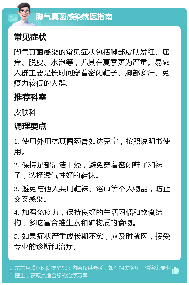 脚气真菌感染就医指南 常见症状 脚气真菌感染的常见症状包括脚部皮肤发红、瘙痒、脱皮、水泡等，尤其在夏季更为严重。易感人群主要是长时间穿着密闭鞋子、脚部多汗、免疫力较低的人群。 推荐科室 皮肤科 调理要点 1. 使用外用抗真菌药膏如达克宁，按照说明书使用。 2. 保持足部清洁干燥，避免穿着密闭鞋子和袜子，选择透气性好的鞋袜。 3. 避免与他人共用鞋袜、浴巾等个人物品，防止交叉感染。 4. 加强免疫力，保持良好的生活习惯和饮食结构，多吃富含维生素和矿物质的食物。 5. 如果症状严重或长期不愈，应及时就医，接受专业的诊断和治疗。