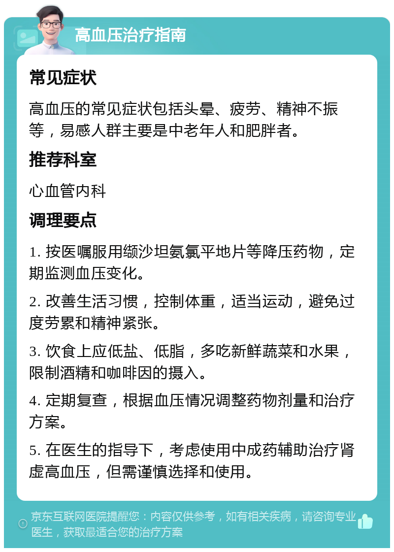 高血压治疗指南 常见症状 高血压的常见症状包括头晕、疲劳、精神不振等，易感人群主要是中老年人和肥胖者。 推荐科室 心血管内科 调理要点 1. 按医嘱服用缬沙坦氨氯平地片等降压药物，定期监测血压变化。 2. 改善生活习惯，控制体重，适当运动，避免过度劳累和精神紧张。 3. 饮食上应低盐、低脂，多吃新鲜蔬菜和水果，限制酒精和咖啡因的摄入。 4. 定期复查，根据血压情况调整药物剂量和治疗方案。 5. 在医生的指导下，考虑使用中成药辅助治疗肾虚高血压，但需谨慎选择和使用。