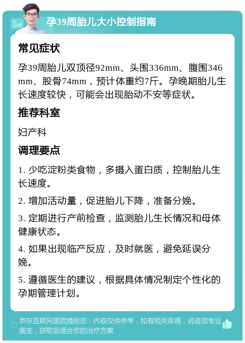 孕39周胎儿大小控制指南 常见症状 孕39周胎儿双顶径92mm、头围336mm、腹围346mm、股骨74mm，预计体重约7斤。孕晚期胎儿生长速度较快，可能会出现胎动不安等症状。 推荐科室 妇产科 调理要点 1. 少吃淀粉类食物，多摄入蛋白质，控制胎儿生长速度。 2. 增加活动量，促进胎儿下降，准备分娩。 3. 定期进行产前检查，监测胎儿生长情况和母体健康状态。 4. 如果出现临产反应，及时就医，避免延误分娩。 5. 遵循医生的建议，根据具体情况制定个性化的孕期管理计划。