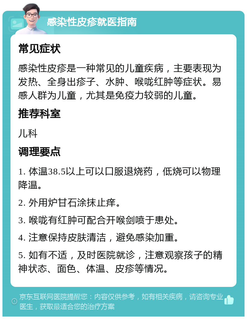 感染性皮疹就医指南 常见症状 感染性皮疹是一种常见的儿童疾病，主要表现为发热、全身出疹子、水肿、喉咙红肿等症状。易感人群为儿童，尤其是免疫力较弱的儿童。 推荐科室 儿科 调理要点 1. 体温38.5以上可以口服退烧药，低烧可以物理降温。 2. 外用炉甘石涂抹止痒。 3. 喉咙有红肿可配合开喉剑喷于患处。 4. 注意保持皮肤清洁，避免感染加重。 5. 如有不适，及时医院就诊，注意观察孩子的精神状态、面色、体温、皮疹等情况。