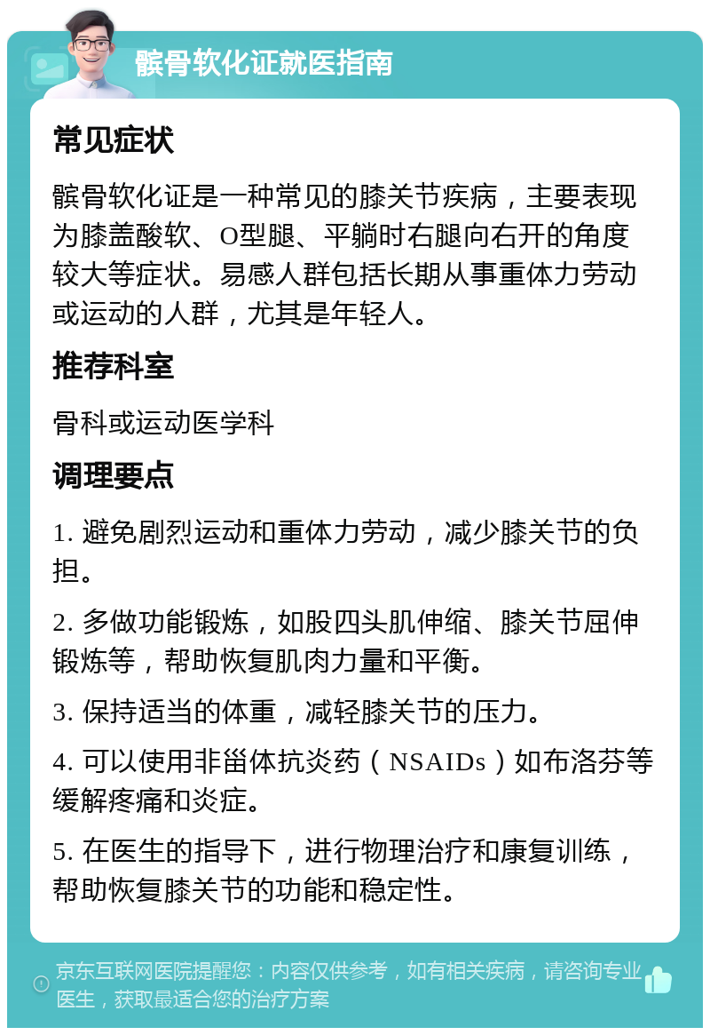 髌骨软化证就医指南 常见症状 髌骨软化证是一种常见的膝关节疾病，主要表现为膝盖酸软、O型腿、平躺时右腿向右开的角度较大等症状。易感人群包括长期从事重体力劳动或运动的人群，尤其是年轻人。 推荐科室 骨科或运动医学科 调理要点 1. 避免剧烈运动和重体力劳动，减少膝关节的负担。 2. 多做功能锻炼，如股四头肌伸缩、膝关节屈伸锻炼等，帮助恢复肌肉力量和平衡。 3. 保持适当的体重，减轻膝关节的压力。 4. 可以使用非甾体抗炎药（NSAIDs）如布洛芬等缓解疼痛和炎症。 5. 在医生的指导下，进行物理治疗和康复训练，帮助恢复膝关节的功能和稳定性。