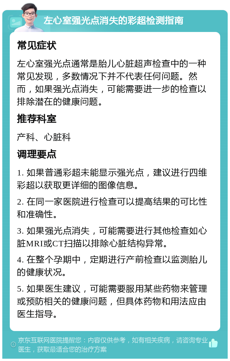 左心室强光点消失的彩超检测指南 常见症状 左心室强光点通常是胎儿心脏超声检查中的一种常见发现，多数情况下并不代表任何问题。然而，如果强光点消失，可能需要进一步的检查以排除潜在的健康问题。 推荐科室 产科、心脏科 调理要点 1. 如果普通彩超未能显示强光点，建议进行四维彩超以获取更详细的图像信息。 2. 在同一家医院进行检查可以提高结果的可比性和准确性。 3. 如果强光点消失，可能需要进行其他检查如心脏MRI或CT扫描以排除心脏结构异常。 4. 在整个孕期中，定期进行产前检查以监测胎儿的健康状况。 5. 如果医生建议，可能需要服用某些药物来管理或预防相关的健康问题，但具体药物和用法应由医生指导。