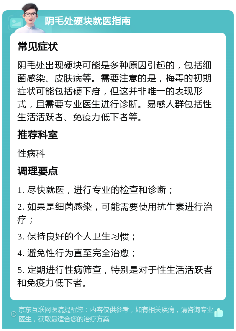 阴毛处硬块就医指南 常见症状 阴毛处出现硬块可能是多种原因引起的，包括细菌感染、皮肤病等。需要注意的是，梅毒的初期症状可能包括硬下疳，但这并非唯一的表现形式，且需要专业医生进行诊断。易感人群包括性生活活跃者、免疫力低下者等。 推荐科室 性病科 调理要点 1. 尽快就医，进行专业的检查和诊断； 2. 如果是细菌感染，可能需要使用抗生素进行治疗； 3. 保持良好的个人卫生习惯； 4. 避免性行为直至完全治愈； 5. 定期进行性病筛查，特别是对于性生活活跃者和免疫力低下者。