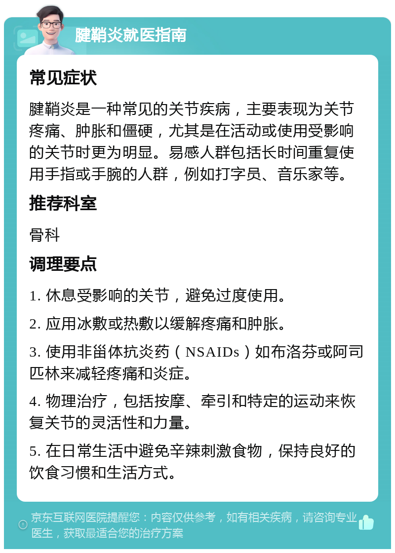 腱鞘炎就医指南 常见症状 腱鞘炎是一种常见的关节疾病，主要表现为关节疼痛、肿胀和僵硬，尤其是在活动或使用受影响的关节时更为明显。易感人群包括长时间重复使用手指或手腕的人群，例如打字员、音乐家等。 推荐科室 骨科 调理要点 1. 休息受影响的关节，避免过度使用。 2. 应用冰敷或热敷以缓解疼痛和肿胀。 3. 使用非甾体抗炎药（NSAIDs）如布洛芬或阿司匹林来减轻疼痛和炎症。 4. 物理治疗，包括按摩、牵引和特定的运动来恢复关节的灵活性和力量。 5. 在日常生活中避免辛辣刺激食物，保持良好的饮食习惯和生活方式。