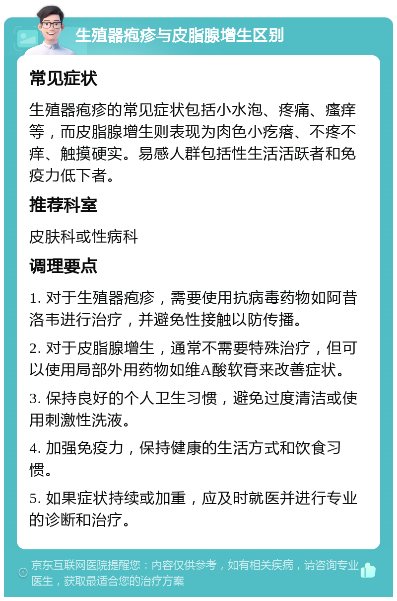 生殖器疱疹与皮脂腺增生区别 常见症状 生殖器疱疹的常见症状包括小水泡、疼痛、瘙痒等，而皮脂腺增生则表现为肉色小疙瘩、不疼不痒、触摸硬实。易感人群包括性生活活跃者和免疫力低下者。 推荐科室 皮肤科或性病科 调理要点 1. 对于生殖器疱疹，需要使用抗病毒药物如阿昔洛韦进行治疗，并避免性接触以防传播。 2. 对于皮脂腺增生，通常不需要特殊治疗，但可以使用局部外用药物如维A酸软膏来改善症状。 3. 保持良好的个人卫生习惯，避免过度清洁或使用刺激性洗液。 4. 加强免疫力，保持健康的生活方式和饮食习惯。 5. 如果症状持续或加重，应及时就医并进行专业的诊断和治疗。