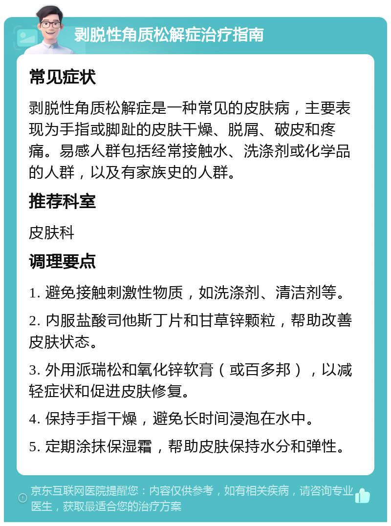 剥脱性角质松解症治疗指南 常见症状 剥脱性角质松解症是一种常见的皮肤病，主要表现为手指或脚趾的皮肤干燥、脱屑、破皮和疼痛。易感人群包括经常接触水、洗涤剂或化学品的人群，以及有家族史的人群。 推荐科室 皮肤科 调理要点 1. 避免接触刺激性物质，如洗涤剂、清洁剂等。 2. 内服盐酸司他斯丁片和甘草锌颗粒，帮助改善皮肤状态。 3. 外用派瑞松和氧化锌软膏（或百多邦），以减轻症状和促进皮肤修复。 4. 保持手指干燥，避免长时间浸泡在水中。 5. 定期涂抹保湿霜，帮助皮肤保持水分和弹性。