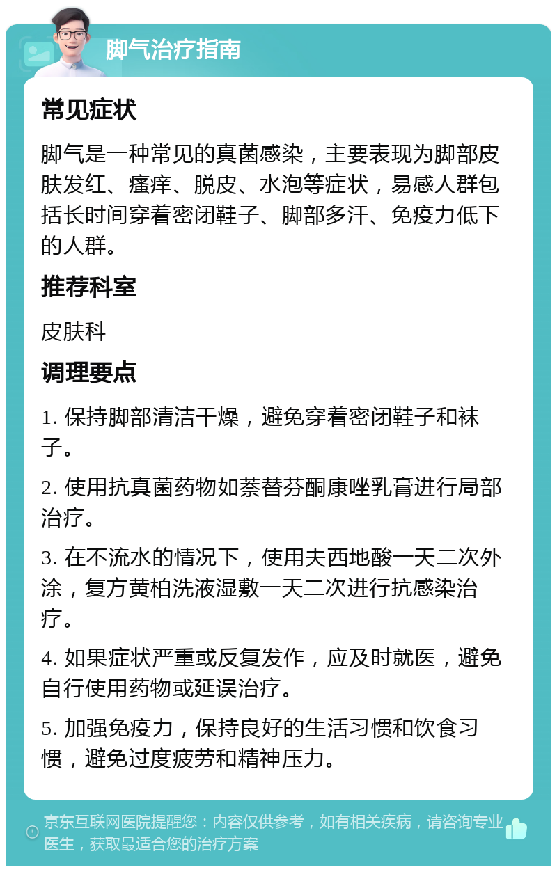 脚气治疗指南 常见症状 脚气是一种常见的真菌感染，主要表现为脚部皮肤发红、瘙痒、脱皮、水泡等症状，易感人群包括长时间穿着密闭鞋子、脚部多汗、免疫力低下的人群。 推荐科室 皮肤科 调理要点 1. 保持脚部清洁干燥，避免穿着密闭鞋子和袜子。 2. 使用抗真菌药物如萘替芬酮康唑乳膏进行局部治疗。 3. 在不流水的情况下，使用夫西地酸一天二次外涂，复方黄柏洗液湿敷一天二次进行抗感染治疗。 4. 如果症状严重或反复发作，应及时就医，避免自行使用药物或延误治疗。 5. 加强免疫力，保持良好的生活习惯和饮食习惯，避免过度疲劳和精神压力。