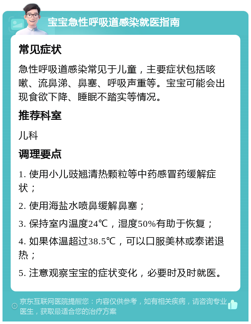 宝宝急性呼吸道感染就医指南 常见症状 急性呼吸道感染常见于儿童，主要症状包括咳嗽、流鼻涕、鼻塞、呼吸声重等。宝宝可能会出现食欲下降、睡眠不踏实等情况。 推荐科室 儿科 调理要点 1. 使用小儿豉翘清热颗粒等中药感冒药缓解症状； 2. 使用海盐水喷鼻缓解鼻塞； 3. 保持室内温度24℃，湿度50%有助于恢复； 4. 如果体温超过38.5℃，可以口服美林或泰诺退热； 5. 注意观察宝宝的症状变化，必要时及时就医。