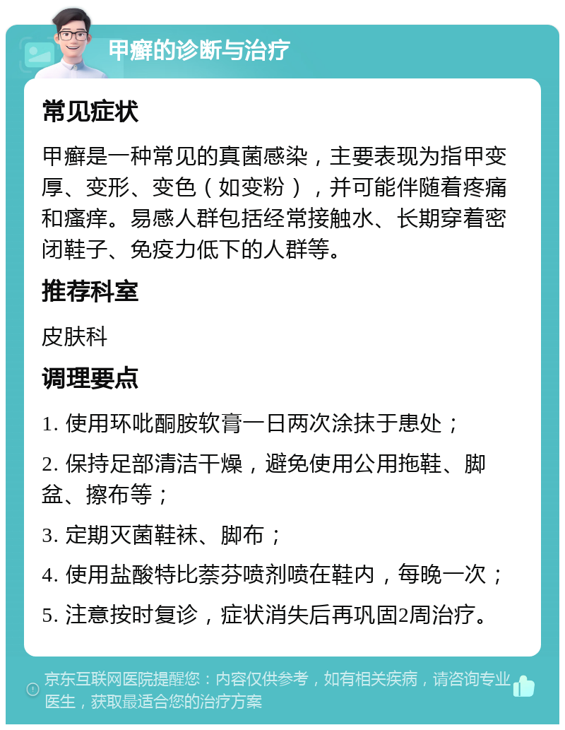 甲癣的诊断与治疗 常见症状 甲癣是一种常见的真菌感染，主要表现为指甲变厚、变形、变色（如变粉），并可能伴随着疼痛和瘙痒。易感人群包括经常接触水、长期穿着密闭鞋子、免疫力低下的人群等。 推荐科室 皮肤科 调理要点 1. 使用环吡酮胺软膏一日两次涂抹于患处； 2. 保持足部清洁干燥，避免使用公用拖鞋、脚盆、擦布等； 3. 定期灭菌鞋袜、脚布； 4. 使用盐酸特比萘芬喷剂喷在鞋内，每晚一次； 5. 注意按时复诊，症状消失后再巩固2周治疗。