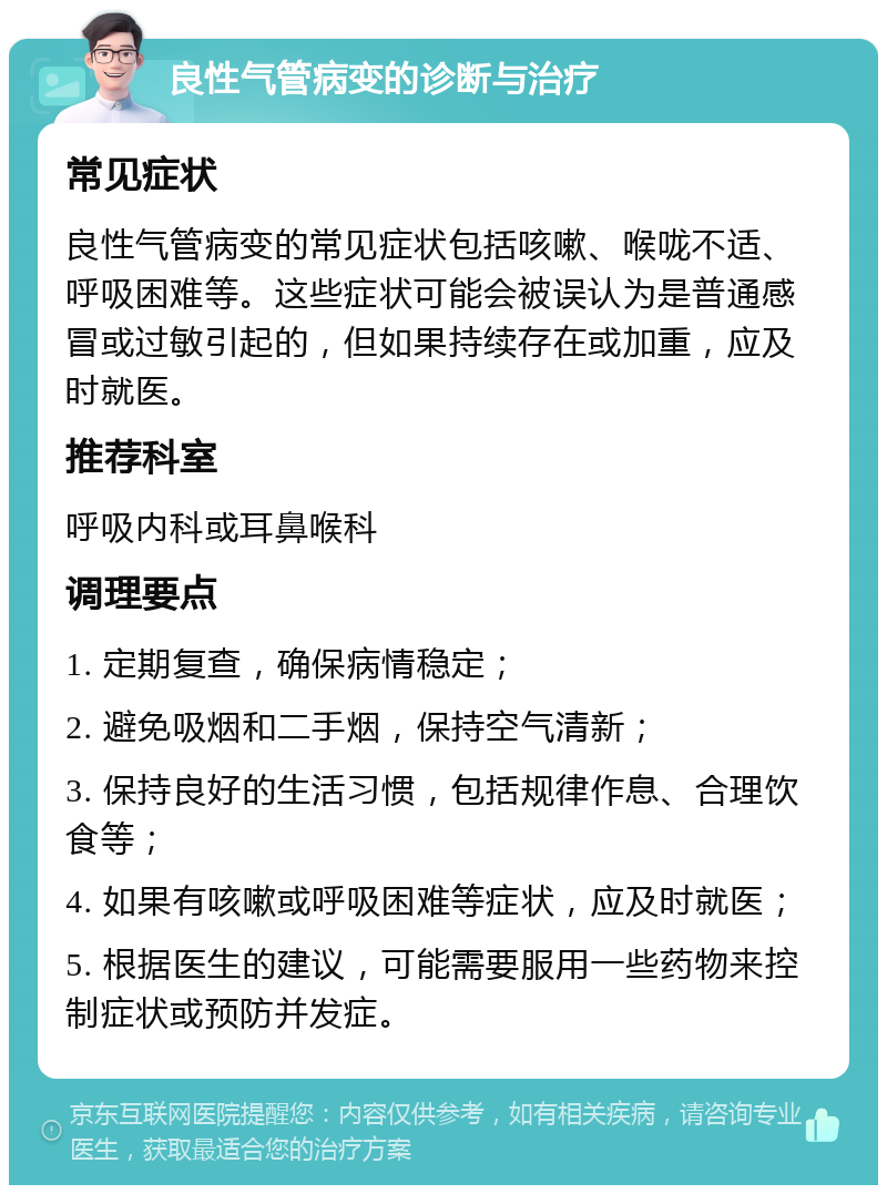 良性气管病变的诊断与治疗 常见症状 良性气管病变的常见症状包括咳嗽、喉咙不适、呼吸困难等。这些症状可能会被误认为是普通感冒或过敏引起的，但如果持续存在或加重，应及时就医。 推荐科室 呼吸内科或耳鼻喉科 调理要点 1. 定期复查，确保病情稳定； 2. 避免吸烟和二手烟，保持空气清新； 3. 保持良好的生活习惯，包括规律作息、合理饮食等； 4. 如果有咳嗽或呼吸困难等症状，应及时就医； 5. 根据医生的建议，可能需要服用一些药物来控制症状或预防并发症。