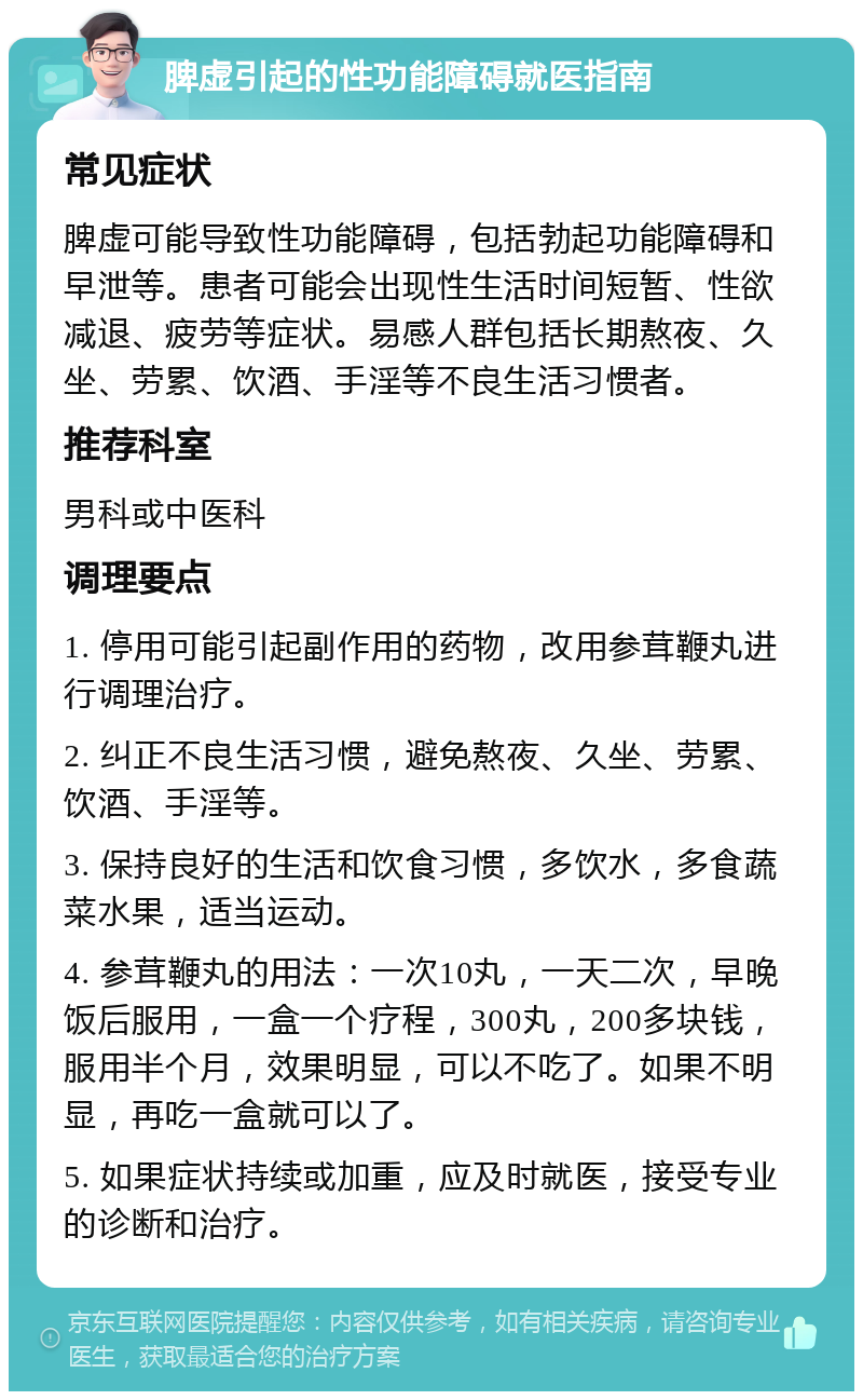 脾虚引起的性功能障碍就医指南 常见症状 脾虚可能导致性功能障碍，包括勃起功能障碍和早泄等。患者可能会出现性生活时间短暂、性欲减退、疲劳等症状。易感人群包括长期熬夜、久坐、劳累、饮酒、手淫等不良生活习惯者。 推荐科室 男科或中医科 调理要点 1. 停用可能引起副作用的药物，改用参茸鞭丸进行调理治疗。 2. 纠正不良生活习惯，避免熬夜、久坐、劳累、饮酒、手淫等。 3. 保持良好的生活和饮食习惯，多饮水，多食蔬菜水果，适当运动。 4. 参茸鞭丸的用法：一次10丸，一天二次，早晚饭后服用，一盒一个疗程，300丸，200多块钱，服用半个月，效果明显，可以不吃了。如果不明显，再吃一盒就可以了。 5. 如果症状持续或加重，应及时就医，接受专业的诊断和治疗。