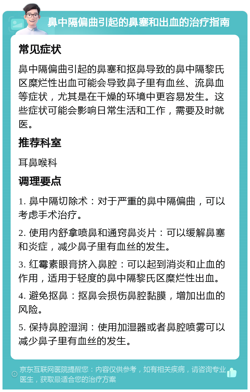 鼻中隔偏曲引起的鼻塞和出血的治疗指南 常见症状 鼻中隔偏曲引起的鼻塞和抠鼻导致的鼻中隔黎氏区糜烂性出血可能会导致鼻子里有血丝、流鼻血等症状，尤其是在干燥的环境中更容易发生。这些症状可能会影响日常生活和工作，需要及时就医。 推荐科室 耳鼻喉科 调理要点 1. 鼻中隔切除术：对于严重的鼻中隔偏曲，可以考虑手术治疗。 2. 使用內舒拿喷鼻和通窍鼻炎片：可以缓解鼻塞和炎症，减少鼻子里有血丝的发生。 3. 红霉素眼膏挤入鼻腔：可以起到消炎和止血的作用，适用于轻度的鼻中隔黎氏区糜烂性出血。 4. 避免抠鼻：抠鼻会损伤鼻腔黏膜，增加出血的风险。 5. 保持鼻腔湿润：使用加湿器或者鼻腔喷雾可以减少鼻子里有血丝的发生。