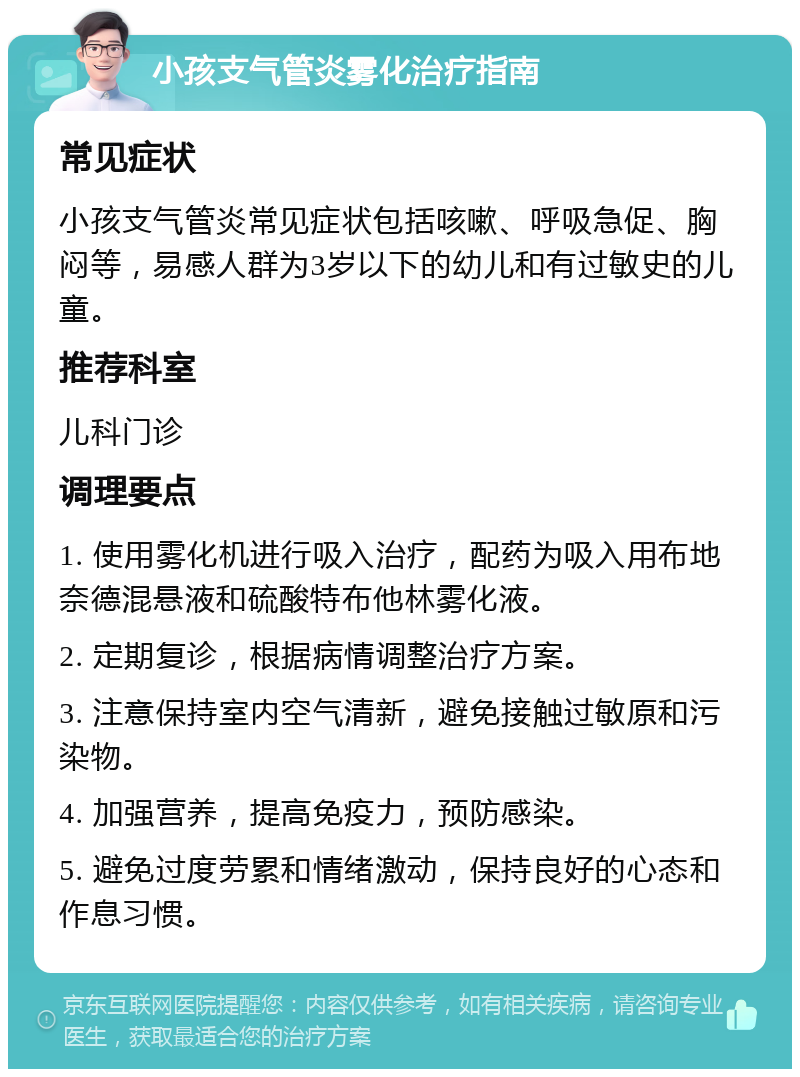 小孩支气管炎雾化治疗指南 常见症状 小孩支气管炎常见症状包括咳嗽、呼吸急促、胸闷等，易感人群为3岁以下的幼儿和有过敏史的儿童。 推荐科室 儿科门诊 调理要点 1. 使用雾化机进行吸入治疗，配药为吸入用布地奈德混悬液和硫酸特布他林雾化液。 2. 定期复诊，根据病情调整治疗方案。 3. 注意保持室内空气清新，避免接触过敏原和污染物。 4. 加强营养，提高免疫力，预防感染。 5. 避免过度劳累和情绪激动，保持良好的心态和作息习惯。