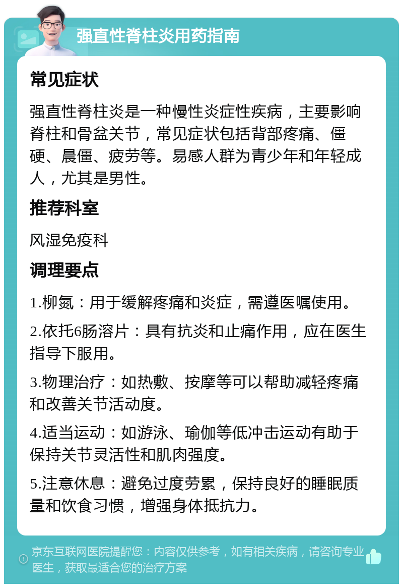 强直性脊柱炎用药指南 常见症状 强直性脊柱炎是一种慢性炎症性疾病，主要影响脊柱和骨盆关节，常见症状包括背部疼痛、僵硬、晨僵、疲劳等。易感人群为青少年和年轻成人，尤其是男性。 推荐科室 风湿免疫科 调理要点 1.柳氮：用于缓解疼痛和炎症，需遵医嘱使用。 2.依托6肠溶片：具有抗炎和止痛作用，应在医生指导下服用。 3.物理治疗：如热敷、按摩等可以帮助减轻疼痛和改善关节活动度。 4.适当运动：如游泳、瑜伽等低冲击运动有助于保持关节灵活性和肌肉强度。 5.注意休息：避免过度劳累，保持良好的睡眠质量和饮食习惯，增强身体抵抗力。