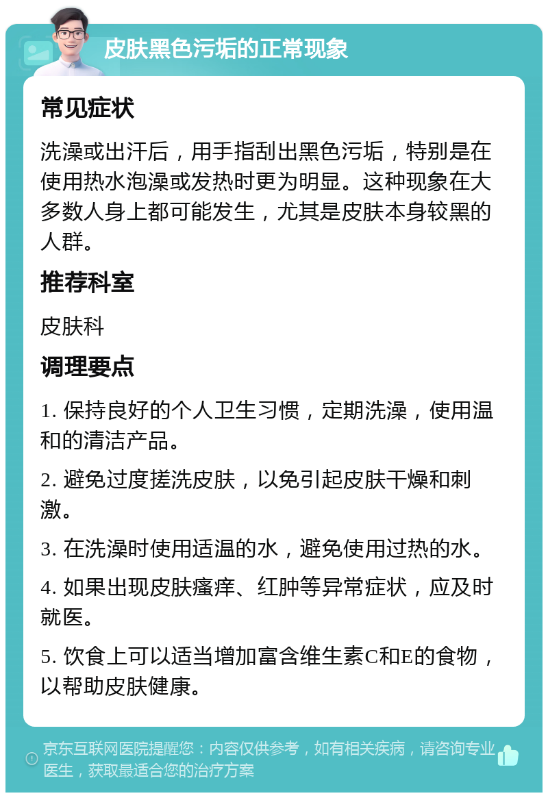 皮肤黑色污垢的正常现象 常见症状 洗澡或出汗后，用手指刮出黑色污垢，特别是在使用热水泡澡或发热时更为明显。这种现象在大多数人身上都可能发生，尤其是皮肤本身较黑的人群。 推荐科室 皮肤科 调理要点 1. 保持良好的个人卫生习惯，定期洗澡，使用温和的清洁产品。 2. 避免过度搓洗皮肤，以免引起皮肤干燥和刺激。 3. 在洗澡时使用适温的水，避免使用过热的水。 4. 如果出现皮肤瘙痒、红肿等异常症状，应及时就医。 5. 饮食上可以适当增加富含维生素C和E的食物，以帮助皮肤健康。