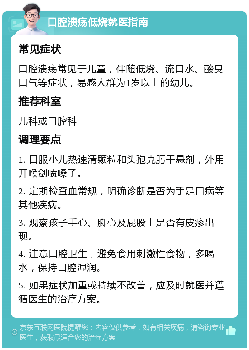 口腔溃疡低烧就医指南 常见症状 口腔溃疡常见于儿童，伴随低烧、流口水、酸臭口气等症状，易感人群为1岁以上的幼儿。 推荐科室 儿科或口腔科 调理要点 1. 口服小儿热速清颗粒和头孢克肟干悬剂，外用开喉剑喷嗓子。 2. 定期检查血常规，明确诊断是否为手足口病等其他疾病。 3. 观察孩子手心、脚心及屁股上是否有皮疹出现。 4. 注意口腔卫生，避免食用刺激性食物，多喝水，保持口腔湿润。 5. 如果症状加重或持续不改善，应及时就医并遵循医生的治疗方案。