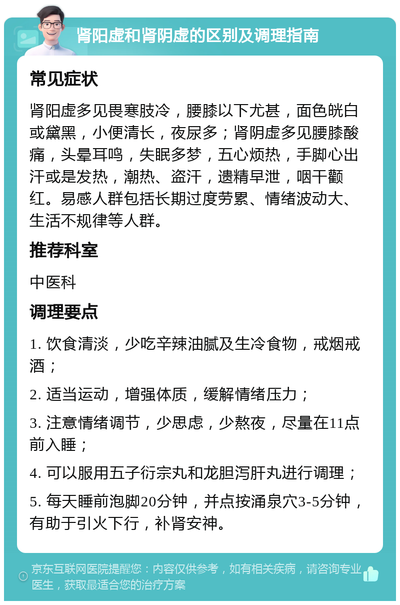 肾阳虚和肾阴虚的区别及调理指南 常见症状 肾阳虚多见畏寒肢冷，腰膝以下尤甚，面色㿠白或黛黑，小便清长，夜尿多；肾阴虚多见腰膝酸痛，头晕耳鸣，失眠多梦，五心烦热，手脚心出汗或是发热，潮热、盗汗，遗精早泄，咽干颧红。易感人群包括长期过度劳累、情绪波动大、生活不规律等人群。 推荐科室 中医科 调理要点 1. 饮食清淡，少吃辛辣油腻及生冷食物，戒烟戒酒； 2. 适当运动，增强体质，缓解情绪压力； 3. 注意情绪调节，少思虑，少熬夜，尽量在11点前入睡； 4. 可以服用五子衍宗丸和龙胆泻肝丸进行调理； 5. 每天睡前泡脚20分钟，并点按涌泉穴3-5分钟，有助于引火下行，补肾安神。