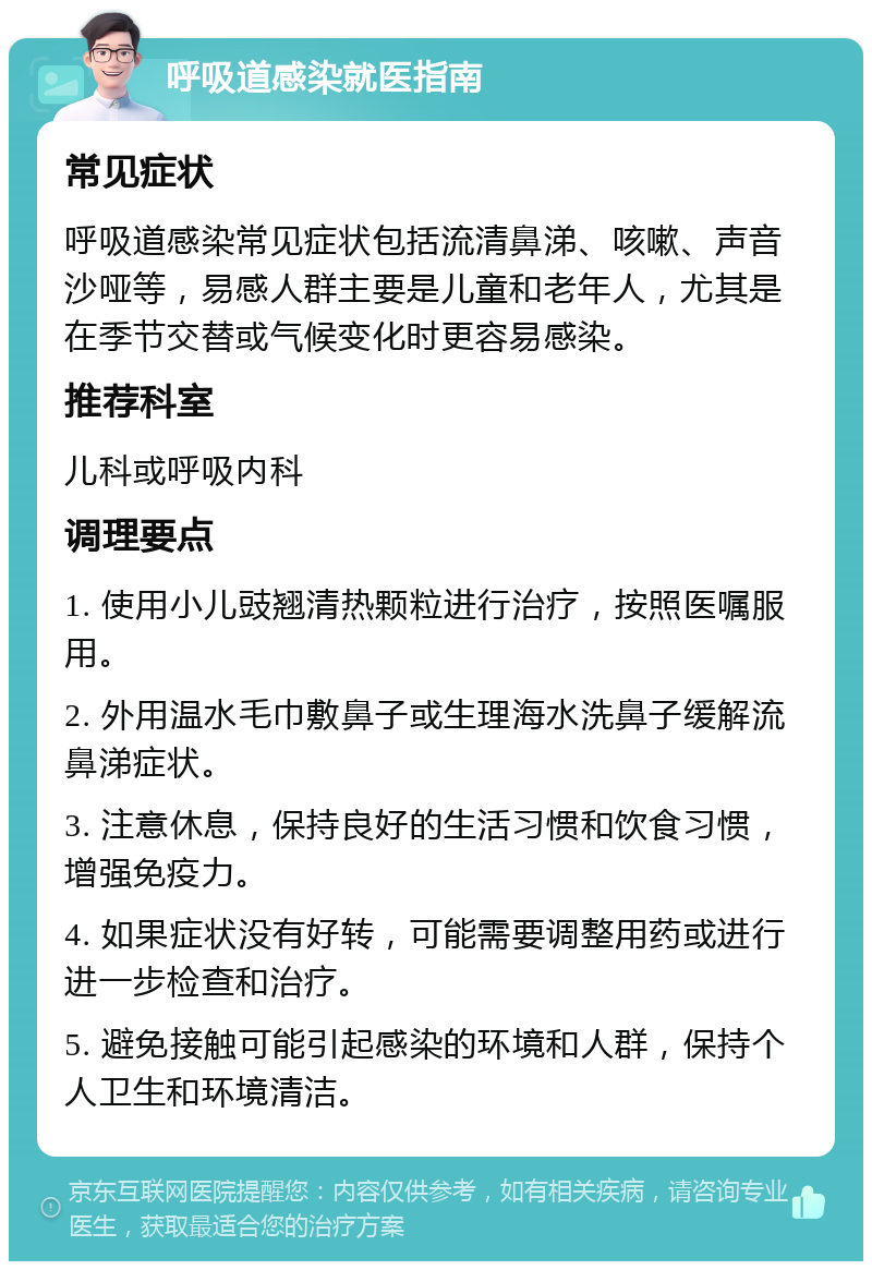 呼吸道感染就医指南 常见症状 呼吸道感染常见症状包括流清鼻涕、咳嗽、声音沙哑等，易感人群主要是儿童和老年人，尤其是在季节交替或气候变化时更容易感染。 推荐科室 儿科或呼吸内科 调理要点 1. 使用小儿豉翘清热颗粒进行治疗，按照医嘱服用。 2. 外用温水毛巾敷鼻子或生理海水洗鼻子缓解流鼻涕症状。 3. 注意休息，保持良好的生活习惯和饮食习惯，增强免疫力。 4. 如果症状没有好转，可能需要调整用药或进行进一步检查和治疗。 5. 避免接触可能引起感染的环境和人群，保持个人卫生和环境清洁。